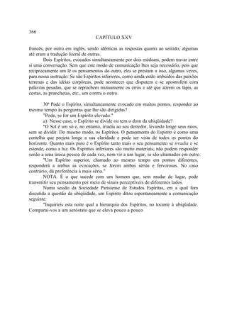 366
                                  CAPÍTULO XXV

francês, por outro em inglês, sendo idênticas as respostas quanto ao sentido; algumas
até eram a tradução literal de outras.
        Dois Espíritos, evocados simultaneamente por dois médiuns, podem travar entre
si uma conversação. Sem que este modo de comunicação lhes seja necessário, pois que
reciprocamente um lê os pensamentos do outro, eles se prestam a isso, algumas vezes,
para nossa instrução. Se são Espíritos inferiores, como ainda estão imbuídos das paixões
terrenas e das idéias corpóreas, pode acontecer que disputem e se apostrofem com
palavras pesadas, que se reprochem mutuamente os erros e até que atirem os lápis, as
cestas, as pranchetas, etc., um contra o outro.

        30ª Pode o Espírito, simultaneamente evocado em muitos pontos, responder ao
mesmo tempo às perguntas que lhe são dirigidas?
        "Pode, se for um Espírito elevado."
        a) Nesse caso, o Espírito se divide ou tem o dom da ubiqüidade?
        "O Sol é um só e, no entanto, irradia ao seu derredor, levando longe seus raios,
sem se dividir. Do mesmo modo, os Espíritos. O pensamento do Espírito é como uma
centelha que projeta longe a sua claridade e pode ser vista de todos os pontos do
horizonte. Quanto mais puro é o Espírito tanto mais o seu pensamento se irradia e se
estende, como a luz. Os Espíritos inferiores são muito materiais; não podem responder
senão a uma única pessoa de cada vez, nem vir a um lugar, se são chamados em outro.
        "Um Espírito superior, chamado ao mesmo tempo em pontos diferentes,
responderá a ambas as evocações, se forem ambas sérias e fervorosas. No caso
contrário, dá preferência à mais séria."
        NOTA. É o que sucede com um homem que, sem mudar de lugar, pode
transmitir seu pensamento por meio de sinais perceptíveis de diferentes lados.
        Numa sessão da Sociedade Parisiense de Estudos Espíritas, em a qual fora
discutida a questão da ubiqüidade, um Espírito ditou espontaneamente a comunicação
seguinte:
        "Inquiríeis esta noite qual a hierarquia dos Espíritos, no tocante à ubiqüidade.
Comparai-vos a um aeróstato que se eleva pouco a pouco
 