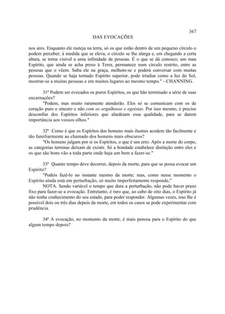367
                                  DAS EVOCAÇÕES

nos ares. Enquanto ele rasteja na terra, só os que estão dentro de um pequeno círculo o
podem perceber; à medida que se eleva, o círculo se lhe alarga e, em chegando a certa
altura, se torna visível a uma infinidade de pessoas. É o que se dá conosco; um mau
Espírito, que ainda se acha preso à Terra, permanece num círculo restrito, entre as
pessoas que o vêem. Suba ele na graça, melhore-se e poderá conversar com muitas
pessoas. Quando se haja tornado Espírito superior, pode irradiar como a luz do Sol,
mostrar-se a muitas pessoas e em muitos lugares ao mesmo tempo." - CHANNING.

       31ª Podem ser evocados os puros Espíritos, os que hão terminado a série de suas
encarnações?
       "Podem, mas muito raramente atenderão. Eles só se comunicam com os de
coração puro e sincero e não com os orgulhosos e egoístas. Por isso mesmo, é preciso
desconfiar dos Espíritos inferiores que alardeiam essa qualidade, para se darem
importância aos vossos olhos."

       32ª Como é que os Espíritos dos homens mais ilustres acodem tão facilmente e
tão familiarmente ao chamado dos homens mais obscuros?
       "Os homens julgam por si os Espíritos, o que é um erro. Após a morte do corpo,
as categorias terrenas deixam de existir. Só a bondade estabelece distinção entre eles e
os que são bons vão a toda parte onde haja um bem a fazer-se."

       33ª Quanto tempo deve decorrer, depois da morte, para que se possa evocar um
Espírito?
       "Podeis fazê-lo no instante mesmo da morte; mas, como nesse momento o
Espírito ainda está em perturbação, só muito imperfeitamente responde,"
       NOTA. Sendo variável o tempo que dura a perturbação, não pode haver prazo
fixo para fazer-se a evocação. Entretanto, é raro que, ao cabo de oito dias, o Espírito já
não tenha conhecimento do seu estado, para poder responder. Algumas vezes, isso lhe é
possível dois ou três dias depois da morte, em todos os casos se pode experimentar com
prudência.

      34ª A evocação, no momento da morte, é mais penosa para o Espírito do que
algum tempo depois?
 