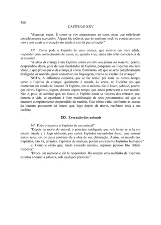 368
                                  CAPÍTULO XXV

        "Algumas vezes. É como se vos arrancassem ao sono, antes que estivésseis
completamente acordados. Alguns há, todavia, que de nenhum modo se contrariam com
isso e aos quais a evocação ato ajuda a sair da perturbação."

        35ª Como pode o Espírito de uma criança, que morreu em tenra idade,
responder com conhecimento de causa, se, quando viva, ainda não tinha consciência de
si mesma?
        "A alma da criança é um Espírito ainda envolto nas faixas da matéria; porém,
desprendido desta, goza de suas faculdades de Espírito, porquanto os Espíritos não têm
idade, o que prova que o da criança já viveu. Entretanto, até que se ache completamente
desligado da matéria, pode conservar, na linguagem, traços do caráter da criança."
        NOTA. A influência corpórea, que se faz sentir, por mais ou menos tempo,
sobre o Espírito da criança, igualmente é notada, às vezes, no Espírito dos que
morreram em estado de loucura. O Espírito, em si mesmo, não é louco; sabe-se, porém,
que certos Espíritos julgam, durante algum tempo, que ainda pertencem a este mundo.
Não é, pois, de admirar que, no louco, o Espírito ainda se ressinta dos entraves que,
durante a vida, se opunham à livre manifestação de seus pensamentos, até que se
encontre completamente desprendido da matéria, Este efeito varia, conforme as causas
da loucura, porquanto há loucos que, logo depois da morte, recobram toda a sua
lucidez.

                             283. Evocação dos animais

       36ª Pode evocar-se o Espírito de um animal?
       "Depois da morte do animal, o princípio inteligente que nele havia se acha em
estado latente e é logo utilizado, por certos Espíritos incumbidos disso, para animar
novos seres, em os quais continua ele a obra de sua elaboração. Assim, no mundo dos
Espíritos, não há, errantes, Espíritos de animais, porém unicamente Espíritos humanos."
       a) Como é então que, tendo evocado animais, algumas pessoas hão obtido
resposta?
       "Evoca um rochedo e ele te responderá. Há sempre uma multidão de Espíritos
prontos a tomar a palavra, sob qualquer pretexto."
 
