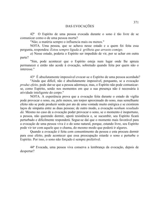 371
                                DAS EVOCAÇÕES

        42ª O Espírito de uma pessoa evocada durante o sono é tão livre de se
comunicar como o de uma pessoa morta?
        "Não; a matéria sempre o influencia mais ou menos."
        NOTA. Uma pessoa, que se achava nesse estado e a quem foi feita essa
pergunta, respondeu: Estou sempre ligada à grilheta que arrasto comigo.
        a) Nesse estado, poderia o Espírito ser impedido de vir, por se achar em outra
parte?
        "Sim, pode acontecer que o Espírito esteja num lugar onde lhe apraza
permanecer e então não acode à evocação, sobretudo quando feita por quem não o
interesse."

        43ª É absolutamente impossível evocar-se o Espírito de uma pessoa acordada?
        "Ainda que difícil, não é absolutamente impossível, porquanto, se a evocação
produz efeito, pode dar-se que a pessoa adormeça; mas, o Espírito não pode comunicar-
se, como Espírito, senão nos momentos em que a sua presença não é necessária à
atividade inteligente do corpo."
        NOTA. A experiência prova que a evocação feita durante o estado de vigília
pode provocar o sono, ou, pelo menos, um torpor aproximado do sono, mas semelhante
efeito não se pode produzir senão por ato de uma vontade muito enérgica e se existirem
laços de simpatia entre as duas pessoas; de outro modo, a evocação nenhum resultado
dá. Mesmo no caso de a evocação poder provocar o sono, se o momento é inoportuno,
a pessoa, não querendo dormir, oporá resistência e, se sucumbir, seu Espírito ficará
perturbado e dificilmente responderá. Segue-se daí que o momento mais favorável para
a evocação de uma pessoa viva é o do sono natural, porque, estando livre, seu Espírito
pode vir ter com aquele que o chama, do mesmo modo que poderá ir algures.
        Quando a evocação é feita com consentimento da pessoa e esta procura dormir
para esse efeito, pode acontecer que essa preocupação retarde o sono e perturbe o
Espírito. Por isso, o sono não forçado é sempre preferível.

       44ª Evocada, uma pessoa viva conserva a lembrança da evocação, depois de
despertar?
 