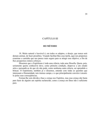 39




                                   CAPÍTULO III

                                    DO MÉTODO


        18. Muito natural e louvável é, em todos os adeptos, o desejo, que nunca será
demais animar, de fazer prosélitos. Visando facilitar-lhes essa tarefa, aqui nos propomos
examinar o caminho que nos parece mais seguro para se atingir esse objetivo, a fim de
lhes pouparmos inúteis esforços.
        Dissemos que o Espiritismo é toda uma ciência, toda uma filosofia. Quem, pois,
seriamente queira conhecê-lo deve, como primeira condição, dispor-se a um estudo
sério e persuadir-se de que ele não pode, como nenhuma outra ciência, ser aprendido a
brincar. O Espiritismo, também já o dissemos, entende com todas as questões que
interessam a Humanidade; tem imenso campo, e o que principalmente convém é encará-
lo pelas suas conseqüências.
        Formar-lhe sem dúvida a base a crença nos Espíritos, mas essa crença não basta
para fazer de alguém um espírita esclarecido, como a crença em Deus não é suficiente
para
 