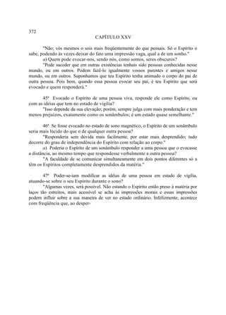 372
                                  CAPÍTULO XXV

       "Não; vós mesmos o sois mais freqüentemente do que pensais. Só o Espírito o
sabe, podendo às vezes deixar do fato uma impressão vaga, qual a de um sonho."
       a) Quem pode evocar-nos, sendo nós, como somos, seres obscuros?
       "Pode suceder que em outras existências tenhais sido pessoas conhecidas nesse
mundo, ou em outros. Podem fazê-lo igualmente vossos parentes e amigos nesse
mundo, ou em outros. Suponhamos que teu Espírito tenha animado o corpo do pai de
outra pessoa. Pois bem, quando essa pessoa evocar seu pai, é teu Espírito que será
evocado e quem responderá."

      45ª Evocado o Espírito de uma pessoa viva, responde ele como Espírito, ou
com as idéias que tem no estado de vigília?
      "Isso depende da sua elevação; porém, sempre julga com mais ponderação e tem
menos prejuízos, exatamente como os sonâmbulos; é um estado quase semelhante."

        46ª Se fosse evocado no estado de sono magnético, o Espírito de um sonâmbulo
seria mais lúcido do que o de qualquer outra pessoa?
        "Responderia sem dúvida mais facilmente, por estar mais desprendido; tudo
decorre do grau de independência do Espírito com relação ao corpo."
        a) Poderia o Espírito de um sonâmbulo responder a uma pessoa que o evocasse
a distância, ao mesmo tempo que respondesse verbalmente a outra pessoa?
        "A faculdade de se comunicar simultaneamente em dois pontos diferentes só a
têm os Espíritos completamente desprendidos da matéria."

       47ª Poder-se-iam modificar as idéias de uma pessoa em estado de vigília,
atuando-se sobre o seu Espírito durante o sono?
       "Algumas vezes, será possível. Não estando o Espírito então preso à matéria por
laços tão estreitos, mais acessível se acha às impressões morais e essas impressões
podem influir sobre a sua maneira de ver no estado ordinário. Infelizmente, acontece
com freqüência que, ao desper-
 