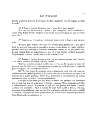 373
                                  DAS EVOCAÇÕES

tar ele, a natureza corpórea predomina e lhe faz esquecer as boas resoluções que haja
tomado."

       48ª E livre, o Espírito de uma pessoa viva, de dizer o que queira?
       "Ele tem suas faculdades de Espírito e, por conseguinte, seu livre-arbítrio; e,
como então dispõe de mais perspicácia, se mostra mais circunspecto do que no estado
de vigília."

         49ª Poder-se-ia, evocando-a, constranger uma pessoa a dizer o que quisesse
calar?
        "Eu disse que o Espírito tem o seu livre-arbítrio; pode, porém, dar-se que, como
Espírito, a pessoa ligue menos importância a certas coisas do que no estado ordinário,
podendo então sua consciência falar mais livremente. Demais, se ela não quiser falar,
poderá sempre fugir às importunações, indo-se o seu Espírito embora, porquanto
ninguém pode reter um Espírito, como se lhe retém o corpo."

        50ª Poderia o Espírito de uma pessoa viva ser constrangido, por outro Espírito,
a vir e falar, como se dá com os Espíritos errantes?
        "Entre os Espíritos, sejam de mortos, ou de vivos, não há supremacia senão por
efeito da superioridade moral e bem deves compreender que um Espírito superior jamais
prestaria apoio a uma covarde indiscrição."
        NOTA. Este abuso de confiança seria, efetivamente, uma ação má, mas que
nenhum resultado poderia produzir, pois que não há meio de arrancar-se um segredo ao
Espírito que o queira guardar, a menos que, dominado por um sentimento de justiça,
confessasse o que em outras circunstâncias calaria.
        Uma pessoa quis saber, por esse modo, de um de seus parentes, se o testamento
que por este fora feito era a seu favor. O Espírito respondeu: "Sim, minha cara sobrinha,
e terás em breve a prova. "A coisa era, de fato, real; mas, poucos dias depois, o parente
destruiu seu testamento e teve a malícia de fazer disso ciente a pessoa, sem que,
entretanto, haja sabido que esta o evocara. Um sentimento instintivo o levou sem dúvida
a executar a resolução que seu Espírito tomara, de acordo com a pergunta que lhe fora
feita. Há covardia em perguntar-se
 
