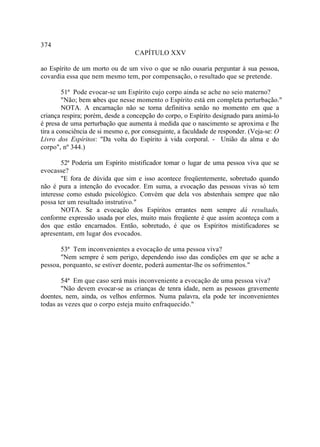 374
                                  CAPÍTULO XXV

ao Espírito de um morto ou de um vivo o que se não ousaria perguntar à sua pessoa,
covardia essa que nem mesmo tem, por compensação, o resultado que se pretende.

         51ª Pode evocar-se um Espírito cujo corpo ainda se ache no seio materno?
         "Não; bem sabes que nesse momento o Espírito está em completa perturbação."
         NOTA. A encarnação não se torna definitiva senão no momento em que a
criança respira; porém, desde a concepção do corpo, o Espírito designado para animá-lo
é presa de uma perturbação que aumenta à medida que o nascimento se aproxima e lhe
tira a consciência de si mesmo e, por conseguinte, a faculdade de responder. (Veja-se: O
Livro dos Espíritos: "Da volta do Espírito à vida corporal. - União da alma e do
corpo", nº 344.)

        52ª Poderia um Espírito mistificador tomar o lugar de uma pessoa viva que se
evocasse?
        "E fora de dúvida que sim e isso acontece freqüentemente, sobretudo quando
não é pura a intenção do evocador. Em suma, a evocação das pessoas vivas só tem
interesse como estudo psicológico. Convém que dela vos abstenhais sempre que não
possa ter um resultado instrutivo."
        NOTA. Se a evocação dos Espíritos errantes nem sempre dá resultado,
conforme expressão usada por eles, muito mais freqüente é que assim aconteça com a
dos que estão encarnados. Então, sobretudo, é que os Espíritos mistificadores se
apresentam, em lugar dos evocados.

       53ª Tem inconvenientes a evocação de uma pessoa viva?
       "Nem sempre é sem perigo, dependendo isso das condições em que se ache a
pessoa, porquanto, se estiver doente, poderá aumentar-lhe os sofrimentos."

       54ª Em que caso será mais inconveniente a evocação de uma pessoa viva?
       "Não devem evocar-se as crianças de tenra idade, nem as pessoas gravemente
doentes, nem, ainda, os velhos enfermos. Numa palavra, ela pode ter inconvenientes
todas as vezes que o corpo esteja muito enfraquecido."
 