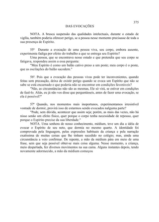 375
                                  DAS EVOCAÇÕES

         NOTA. A brusca suspensão das qualidades intelectuais, durante o estado de
vigília, também poderia oferecer perigo, se a pessoa nesse momento precisasse de toda a
sua presença de Espírito.

       55ª Durante a evocação de uma pessoa viva, seu corpo, embora ausente,
experimenta fadiga por efeito do trabalho a que se entrega seu Espírito?
       Uma pessoa, que se encontrava nesse estado e que pretendia que seu corpo se
fatigava, respondeu assim a essa pergunta:
       "Meu Espírito é como um balão cativo preso a um poste; meu corpo é o poste,
que as oscilações do balão sacodem."

        56ª. Pois que a evocação das pessoas vivas pode ter inconvenientes, quando
feitas sem precaução, deixa de existir perigo quando se evoca um Espírito que não se
sabe se está encarnado e que poderia não se encontrar em condições favoráveis?
        "Não, as circunstâncias não são as mesmas, Ele só virá, se estiver em condições
de fazê-lo. Aliás, eu já não vos disse que perguntásseis, antes de fazer uma evocação, se
ela é possível?"

        57ª Quando, nos momentos mais inoportunos, experimentamos irresistível
vontade de dormir, provirá isso de estarmos sendo evocados nalguma parte?
        "Pode, sem dúvida, acontecer que assim seja; porém, as mais das vezes, não há
nisso senão um efeito físico, quer porque o corpo tenha necessidade de repouso, quer
porque o Espírito precise da sua liberdade."
        NOTA. Uma senhora de nosso conhecimento, médium, teve um dia a idéia de
evocar o Espírito de seu neto, que dormia no mesmo quarto. A identidade foi
comprovada pela linguagem, pelas expressões habituais da criança e pela narração
exatíssima de muitas coisas que lhe tinham sucedido no colégio; mas, ainda uma
circunstância a veio confirmar. De repente, a mão da médium pára em meio de uma
frase, sem que seja possível obter-se mais coisa alguma. Nesse momento, a criança,
meio despertada, fez diversos movimentos na sua cama. Alguns instantes depois, tendo
novamente adormecido, a mão da médium começou
 
