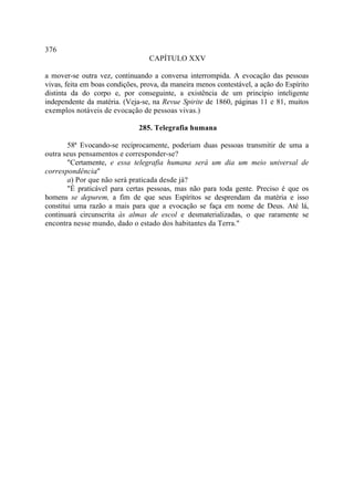 376
                                  CAPÍTULO XXV

a mover-se outra vez, continuando a conversa interrompida. A evocação das pessoas
vivas, feita em boas condições, prova, da maneira menos contestável, a ação do Espírito
distinta da do corpo e, por conseguinte, a existência de um princípio inteligente
independente da matéria. (Veja-se, na Revue Spirite de 1860, páginas 11 e 81, muitos
exemplos notáveis de evocação de pessoas vivas.)

                              285. Telegrafia humana

        58ª Evocando-se reciprocamente, poderiam duas pessoas transmitir de uma a
outra seus pensamentos e corresponder-se?
        "Certamente, e essa telegrafia humana será um dia um meio universal de
correspondência  ."
        a) Por que não será praticada desde já?
        "É praticável para certas pessoas, mas não para toda gente. Preciso é que os
homens se depurem, a fim de que seus Espíritos se desprendam da matéria e isso
constitui uma razão a mais para que a evocação se faça em nome de Deus. Até lá,
continuará circunscrita às almas de escol e desmaterializadas, o que raramente se
encontra nesse mundo, dado o estado dos habitantes da Terra."
 