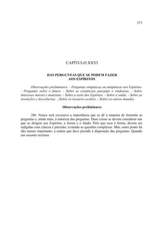 377




                                 CAPÍTULO XXVI

                   DAS PERGUNTAS QUE SE PODEM FAZER
                            AOS ESPÍRITOS

        Observações preliminares. - Perguntas simpáticas ou antipáticas aos Espíritos.
- Perguntas sobre o futuro. - Sobre as existências passadas e vindouras. - Sobre
interesses morais e materiais. - Sobre a sorte dos Espíritos. - Sobre a saúde. - Sobre as
invenções e descobertas. - Sobre os tesouros ocultos. - Sobre os outros mundos.

                              Observações preliminares

       286. Nunca será excessiva a importância que se dê à maneira de formular as
perguntas e, ainda mais, à natureza das perguntas. Duas coisas se devem considerar nas
que se dirigem aos Espíritos: a forma e o fundo. Pelo que toca à forma, devem ser
redigidas com clareza e precisão, evitando as questões complexas. Mas, outro ponto há
não menos importante: a ordem que deve presidir à disposição das perguntas. Quando
um assunto reclama
 
