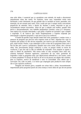 378
                                  CAPÍTULO XXVI

uma série delas, é essencial que se encadeiem com método, de modo a decorrerem
naturalmente umas das outras. Os Espíritos, nesse caso, respondem muito mais
facilmente e mais claramente, do que quando elas se sucedem ao acaso, passando, sem
transição, de um assunto para outro. Esta a razão por que é sempre muito conveniente
prepará-las de antemão, salvo o direito de, durante a sessão, intercalar as que as
circunstâncias tornem necessárias. Além de que a redação será melhor, quando feita
prévia e descansadamente, esse trabalho preparatório constitui, como já o dissemos,
uma espécie de evocação antecipada, a que pode o Espírito ter assistido e que o dispõe
a responder. E de notar-se que muito freqüentemente o Espírito responde por
antecipação a algumas perguntas, o que prova que já as conhecia.
        O fundo da questão exige atenção ainda mais séria, porquanto é, muitas vezes, a
natureza da pergunta que provoca uma resposta exata ou falsa. Algumas há a que os
Espíritos não podem ou não devem responder, por motivos que desconhecemos. Será,
pois, inútil insistir. Porém, o que sobretudo se deve evitar são as perguntas feitas com o
fim de lhes pôr à prova a perspicácia. Quando uma coisa existe, dizem, eles a devem
saber. Ora, precisamente porque conheceis a coisa, ou porque tendes os meios de
verificá-la, é que eles não se dão ao trabalho de responder. Essa suspeita os agasta e
nada se obtém de satisfatório. Não temos todos os dias exemplos disso entre nós,
criaturas humanas? Homens superiores, conscientes do seu valor, gostariam de
responder a todas as perguntas tolas, que objetivassem submetê-los a um exame, como
se foram estudantes? O desejo de fazer-se de tal ou tal pessoa um adepto não constitui,
para os Espíritos, motivo de atenderem a uma vá curiosidade. Eles sabem que a
convicção virá, cedo ou tarde, e os meios que empregam para produzi-la nem sempre
são os que supomos melhores.
        Imaginai um homem grave, ocupado em coisas úteis e sérias, incessantemente
importunado pelas perguntas pueris de uma criança e tereis idéia do que devem pensar
 