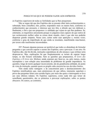 379
             PERGUNTAS QUE SE PODEM FAZER AOS ESPÍRITOS

os Espíritos superiores de todas as futilidades que se lhes perguntam.
        Não se segue daí que dos Espíritos não se possam obter úteis esclarecimentos e,
sobretudo, bons conselhos; eles, porém, respondem mais ou menos bem, conforme os
conhecimentos que possuem, o interesse que nos têm, a afeição que nos dedicam e,
finalmente, o fim a que nos propomos e a utilidade que vejam no que lhes pedimos. Se,
entretanto, os inquirimos unicamente porque os julgamos mais capazes do que outros de
nos esclarecerem melhor sobre as coisas deste mundo, claro é que não nos poderão
dispensar grande simpatia. Nesse caso, curtas serão suas aparições e, muitas vezes,
conforme o grau da imperfeição de que ainda se ressintam, manifestarão mau-humor,
por terem sido inutilmente incomodados.

        287. Pensam algumas pessoas ser preferível que todos se abstenham de formular
perguntas e que convém esperar o ensino dos Espíritos, sem o provocar. E um erro. Os
Espíritos dão, não há dúvida, instruções espontâneas de alto alcance e que errôneo seria
desprezar-se. Mas, explicações há que freqüentemente se teriam de esperar longo
tempo, se não fossem solicitadas. Sem as questões que propusemos, O Livro dos
Espíritos e O Livro dos Médiuns ainda estariam por fazer-se, ou, pelo menos, muito
incompletos e sem solução uma imensidade de problemas de grande importância. As
questões, longe de terem qualquer inconveniente, são de grandíssima utilidade, do ponto
de vista da instrução, quando quem as propõe sabe encerrá-las nos devidos limites.
        Têm ainda outra vantagem: a de concorrerem para o desmascaramento dos
Espíritos mistificadores que, mais pretensiosos do que sábios, raramente suportam a
prova das perguntas feitas com cerrada lógica, por meio das quais o interrogante os leva
aos seus últimos redutos. Os Espíritos superiores, como nada têm que temer de
semelhante questionário, são os primeiros a provocar explicações, sobre os pontos
obscuros. Os outros, ao contrário,
 