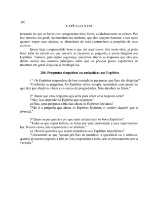 380
                                 CAPÍTULO XXVI

receando ter que se haver com antagonistas mais fortes, cuidadosamente as evitam. Por
isso mesmo, em geral, recomendam aos médiuns, que eles desejam dominar, e aos quais
querem impor suas utopias, se abstenham de toda controvérsia a propósito de seus
ensinos.
        Quem haja compreendido bem o que até aqui temos dito nesta obra, já pode
fazer idéia do círculo em que convém se encerrem as perguntas a serem dirigidas aos
Espíritos. Todavia, para maior segurança, inserimos abaixo as respostas que eles nos
deram acerca dos assuntos principais sobre que as pessoas pouco experientes se
mostram em geral dispostas a interrogá-los.

              288. Perguntas simpáticas ou antipáticas aos Espíritos

       1ª Os Espíritos respondem de boa-vontade às perguntas que lhes são dirigidas?
       "Conforme as perguntas. Os Espíritos sérios sempre respondem com prazer às
que têm por objetivo o bem e os meios de progredirdes. Não atendem às fúteis."

      2ª Basta que uma pergunta seja séria para obter uma resposta séria?
      "Não; isso depende do Espírito que responde."
      a) Mas, uma pergunta séria não afasta os Espíritos levianos?
      "Não é a pergunta que afasta os Espíritos levianos, o caráter daquele que a
formula."

       3ª Quais as per guntas com que mais antipatizam os bons Espíritos?
       "Todas as que sejam inúteis, ou feitas por pura curiosidade e para experimentá-
los. Nesses casos, não respondem e se afastam."
       a) Haverá questões que sejam antipáticas aos Espíritos imperfeitos?
       "Unicamente as que possam pôr-lhes de manifesto a ignorância ou o embuste,
quando procuram enganar; a não ser isso, respondem a tudo, sem se preocuparem com a
verdade."
 
