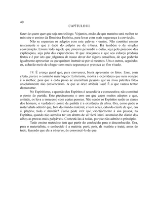 40
                                    CAPÍTULO III

fazer de quem quer que seja um teólogo. Vejamos, então, de que maneira será melhor se
ministre o ensino da Doutrina Espírita, para levar com mais segurança à convicção.
        Não se espantem os adeptos com esta palavra - ensino. Não constitui ensino
unicamente o que é dado do púlpito ou da tribuna. Há também o da simples
conversação. Ensina todo aquele que procura persuadir a outro, seja pelo processo das
explicações, seja pelo das experiências. O que desejamos é que seu esforço produza
frutos e é por isto que julgamos de nosso dever dar alguns conselhos, de que poderão
igualmente aproveitar os que queiram instruir-se por si mesmos. Uns e outros, seguindo-
os, acharão meio de chegar com mais segurança e presteza ao fim visado.

        19. É crença geral que, para convencer, basta apresentar os fatos. Esse, com
efeito, parece o caminho mais lógico. Entretanto, mostra a experiência que nem sempre
é o melhor, pois que a cada passo se encontram pessoas que os mais patentes fatos
absolutamente não convenceram. A que se deve atribuir isso? É o que vamos tentar
demonstrar.
        No Espiritismo, a questão dos Espíritos é secundária e consecutiva; não constitui
o ponto de partida. Este precisamente o erro em que caem muitos adeptos e que,
amiúde, os leva a insucesso com certas pessoas. Não sendo os Espíritos senão as almas
dos homens, o verdadeiro ponto de partida é a existência da alma. Ora, como pode o
materialista admitir que, fora do mundo material, vivam seres, estando crente de que, em
si próprio, tudo é matéria? Como pode crer que, exteriormente à sua pessoa, há
Espíritos, quando não acredita ter um dentro de si? Será inútil acumular-lhe diante dos
olhos as provas mais palpáveis. Contestá-las-á todas, porque não admite o princípio.
        Todo ensino metódico tem que partir do conhecido para o desconhecido. Ora,
para o materialista, o conhecido é a matéria: parti, pois, da matéria e tratai, antes de
tudo, fazendo que ele a observe, de convencê-lo de que
 
