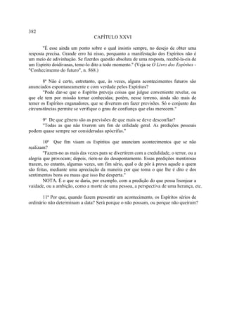 382
                                 CAPÍTULO XXVI

       "É esse ainda um ponto sobre o qual insistis sempre, no desejo de obter uma
resposta precisa. Grande erro há nisso, porquanto a manifestação dos Espíritos não é
um meio de adivinhação. Se fizerdes questão absoluta de uma resposta, recebê-la-eis de
um Espírito doidivanas, temo-lo dito a todo momento." (Veja-se O Livro dos Espíritos -
"Conhecimento do futuro", n. 868.)

       8ª Não é certo, entretanto, que, às vezes, alguns acontecimentos futuros são
anunciados espontaneamente e com verdade pelos Espíritos?
       "Pode dar-se que o Espírito preveja coisas que julgue conveniente revelar, ou
que ele tem por missão tornar conhecidas; porém, nesse terreno, ainda são mais de
temer os Espíritos enganadores, que se divertem em fazer previsões. Só o conjunto das
circunstâncias permite se verifique o grau de confiança que elas merecem."

      9ª De que gênero são as previsões de que mais se deve desconfiar?
      "Todas as que não tiverem um fim de utilidade geral. As predições pessoais
podem quase sempre ser consideradas apócrifas."

        10ª Que fim visam os Espíritos que anunciam acontecimentos que se não
realizam?
        "Fazem-no as mais das vezes para se divertirem com a credulidade, o terror, ou a
alegria que provocam; depois, riem-se do desapontamento. Essas predições mentirosas
trazem, no entanto, algumas vezes, um fim sério, qual o de pôr à prova aquele a quem
são feitas, mediante uma apreciação da maneira por que toma o que lhe é dito e dos
sentimentos bons ou maus que isso lhe desperta."
        NOTA. É o que se daria, por exemplo, com a predição do que possa lisonjear a
vaidade, ou a ambição, como a morte de uma pessoa, a perspectiva de uma herança, etc.

       11ª Por que, quando fazem pressentir um acontecimento, os Espíritos sérios de
ordinário não determinam a data? Será porque o não possam, ou porque não queiram?
 