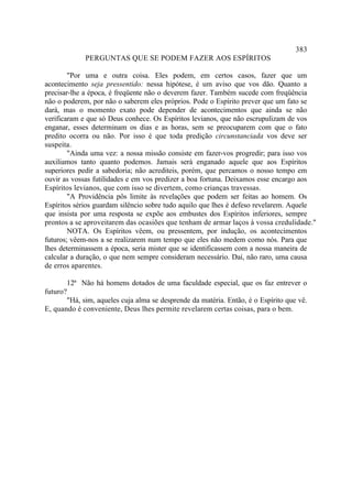 383
             PERGUNTAS QUE SE PODEM FAZER AOS ESPÍRITOS

        "Por uma e outra coisa. Eles podem, em certos casos, fazer que um
acontecimento seja pressentido: nessa hipótese, é um aviso que vos dão. Quanto a
precisar-lhe a época, é freqüente não o deverem fazer. Também sucede com freqüência
não o poderem, por não o saberem eles próprios. Pode o Espírito prever que um fato se
dará, mas o momento exato pode depender de acontecimentos que ainda se não
verificaram e que só Deus conhece. Os Espíritos levianos, que não escrupulizam de vos
enganar, esses determinam os dias e as horas, sem se preocuparem com que o fato
predito ocorra ou não. Por isso é que toda predição circunstanciada vos deve ser
suspeita.
        "Ainda uma vez: a nossa missão consiste em fazer-vos progredir; para isso vos
auxiliamos tanto quanto podemos. Jamais será enganado aquele que aos Espíritos
superiores pedir a sabedoria; não acrediteis, porém, que percamos o nosso tempo em
ouvir as vossas futilidades e em vos predizer a boa fortuna. Deixamos esse encargo aos
Espíritos levianos, que com isso se divertem, como crianças travessas.
        "A Providência pôs limite às revelações que podem ser feitas ao homem. Os
Espíritos sérios guardam silêncio sobre tudo aquilo que lhes é defeso revelarem. Aquele
que insista por uma resposta se expõe aos embustes dos Espíritos inferiores, sempre
prontos a se aproveitarem das ocasiões que tenham de armar laços à vossa credulidade."
        NOTA. Os Espíritos vêem, ou pressentem, por indução, os acontecimentos
futuros; vêem-nos a se realizarem num tempo que eles não medem como nós. Para que
lhes determinassem a época, seria mister que se identificassem com a nossa maneira de
calcular a duração, o que nem sempre consideram necessário. Daí, não raro, uma causa
de erros aparentes.

       12ª Não há homens dotados de uma faculdade especial, que os faz entrever o
futuro?
       "Há, sim, aqueles cuja alma se desprende da matéria. Então, é o Espírito que vê.
E, quando é conveniente, Deus lhes permite revelarem certas coisas, para o bem.
 