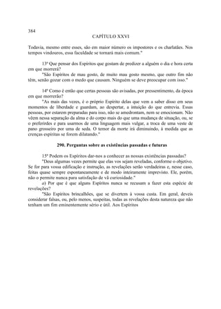 384
                                  CAPÍTULO XXVI

Todavia, mesmo entre esses, são em maior número os impostores e os charlatães. Nos
tempos vindouros, essa faculdade se tornará mais comum."

       13ª Que pensar dos Espíritos que gostam de predizer a alguém o dia e hora certa
em que morrerá?
       "São Espíritos de mau gosto, de muito mau gosto mesmo, que outro fim não
têm, senão gozar com o medo que causam. Ninguém se deve preocupar com isso."

       14ª Como é então que certas pessoas são avisadas, por pressentimento, da época
em que morrerão?
       "As mais das vezes, é o próprio Espírito delas que vem a saber disso em seus
momentos de liberdade e guardam, ao despertar, a intuição do que entrevia. Essas
pessoas, por estarem preparadas para isso, não se amedrontam, nem se emocionam. Não
vêem nessa separação da alma e do corpo mais do que uma mudança de situação, ou, se
o preferirdes e para usarmos de uma linguagem mais vulgar, a troca de uma veste de
pano grosseiro por uma de seda. O temor da morte irá diminuindo, à medida que as
crenças espíritas se forem dilatando."

               290. Perguntas sobre as existências passadas e futuras

        15ª Podem os Espíritos dar-nos a conhecer as nossas existências passadas?
        "Deus algumas vezes permite que elas vos sejam reveladas, conforme o objetivo.
Se for para vossa edificação e instrução, as revelações serão verdadeiras e, nesse caso,
feitas quase sempre espontaneamente e de modo inteiramente imprevisto. Ele, porém,
não o permite nunca para satisfação de vã curiosidade."
        a) Por que é que alguns Espíritos nunca se recusam a fazer esta espécie de
revelações?
        "São Espíritos brincalhões, que se divertem à vossa custa. Em geral, deveis
considerar falsas, ou, pelo menos, suspeitas, todas as revelações desta natureza que não
tenham um fim eminentemente sério e útil. Aos Espíritos
 