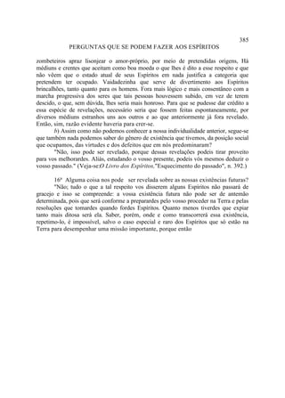 385
             PERGUNTAS QUE SE PODEM FAZER AOS ESPÍRITOS

zombeteiros apraz lisonjear o amor-próprio, por meio de pretendidas origens, Há
médiuns e crentes que aceitam como boa moeda o que lhes é dito a esse respeito e que
não vêem que o estado atual de seus Espíritos em nada justifica a categoria que
pretendem ter ocupado. Vaidadezinha que serve de divertimento aos Espíritos
brincalhões, tanto quanto para os homens. Fora mais lógico e mais consentâneo com a
marcha progressiva dos seres que tais pessoas houvessem subido, em vez de terem
descido, o que, sem dúvida, lhes seria mais honroso. Para que se pudesse dar crédito a
essa espécie de revelações, necessário seria que fossem feitas espontaneamente, por
diversos médiuns estranhos uns aos outros e ao que anteriormente já fora revelado.
Então, sim, razão evidente haveria para crer-se.
       b) Assim como não podemos conhecer a nossa individualidade anterior, segue-se
que também nada podemos saber do gênero de existência que tivemos, da posição social
que ocupamos, das virtudes e dos defeitos que em nós predominaram?
       "Não, isso pode ser revelado, porque dessas revelações podeis tirar proveito
para vos melhorardes. Aliás, estudando o vosso presente, podeis vós mesmos deduzir o
vosso passado." (Veja-se:O Livro dos Espíritos,"Esquecimento do passado", n. 392.)

       16ª Alguma coisa nos pode ser revelada sobre as nossas existências futuras?
       "Não; tudo o que a tal respeito vos disserem alguns Espíritos não passará de
gracejo e isso se compreende: a vossa existência futura não pode ser de antemão
determinada, pois que será conforme a preparardes pelo vosso proceder na Terra e pelas
resoluções que tomardes quando fordes Espíritos. Quanto menos tiverdes que expiar
tanto mais ditosa será ela. Saber, porém, onde e como transcorrerá essa existência,
repetimo-lo, é impossível, salvo o caso especial e raro dos Espíritos que só estão na
Terra para desempenhar uma missão importante, porque então
 