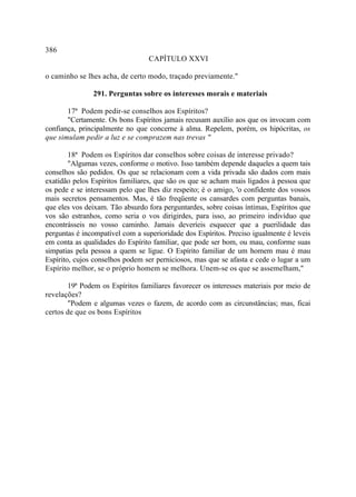 386
                                 CAPÍTULO XXVI

o caminho se lhes acha, de certo modo, traçado previamente."

               291. Perguntas sobre os interesses morais e materiais

       17ª Podem pedir-se conselhos aos Espíritos?
       "Certamente. Os bons Espíritos jamais recusam auxílio aos que os invocam com
confiança, principalmente no que concerne à alma. Repelem, porém, os hipócritas, os
que simulam pedir a luz e se comprazem nas trevas "
                                                  .

        18ª Podem os Espíritos dar conselhos sobre coisas de interesse privado?
        "Algumas vezes, conforme o motivo. Isso também depende daqueles a quem tais
conselhos são pedidos. Os que se relacionam com a vida privada são dados com mais
exatidão pelos Espíritos familiares, que são os que se acham mais ligados à pessoa que
os pede e se interessam pelo que lhes diz respeito; é o amigo, 'o confidente dos vossos
mais secretos pensamentos. Mas, é tão freqüente os cansardes com perguntas banais,
que eles vos deixam. Tão absurdo fora perguntardes, sobre coisas íntimas, Espíritos que
vos são estranhos, como seria o vos dirigirdes, para isso, ao primeiro indivíduo que
encontrásseis no vosso caminho. Jamais deveríeis esquecer que a puerilidade das
perguntas é incompatível com a superioridade dos Espíritos. Preciso igualmente é leveis
em conta as qualidades do Espírito familiar, que pode ser bom, ou mau, conforme suas
simpatias pela pessoa a quem se ligue. O Espírito familiar de um homem mau é mau
Espírito, cujos conselhos podem ser perniciosos, mas que se afasta e cede o lugar a um
Espírito melhor, se o próprio homem se melhora. Unem-se os que se assemelham,"

       19ª Podem os Espíritos familiares favorecer os interesses materiais por meio de
revelações?
       "Podem e algumas vezes o fazem, de acordo com as circunstâncias; mas, ficai
certos de que os bons Espíritos
 