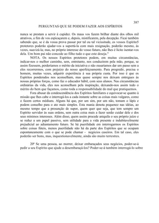 387
              PERGUNTAS QUE SE PODEM FAZER AOS ESPÍRITOS

nunca se prestam a servir à cupidez. Os maus vos fazem brilhar diante dos olhos mil
atrativos, a fim de vos espicaçarem e, depois, mistificarem, pela decepção. Ficai também
sabendo que, se é da vossa prova passar por tal ou tal vicissitude, os vossos Espírito5
protetores poderão ajudar-vos a suportá-la com mais resignação, poderão mesmo, às
vezes, suavizá-la; mas, no próprio interesse do vosso futuro, não lhes é lícito isentar-vos
dela. Um bom pai não concede ao filho tudo o que este deseja."
        NOTA. Os nossos Espíritos protetores podem, em muitas circunstâncias,
indicar-nos o melhor caminho, sem, entretanto, nos conduzirem pela mão, porque, se
assim fizessem, perderíamos o mérito da iniciativa e não ousaríamos dar um passo sem a
eles recorrermos, com prejuízo do nosso aperfeiçoamento. Para progredir, precisa o
homem, muitas vezes, adquirir experiência à sua própria custa. Por isso é que os
Espíritos ponderados nos aconselham, mas quase sempre nos deixam entregues às
nossas próprias forças, como faz o educador hábil, com seus alunos. Nas circunstâncias
ordinárias da vida, eles nos aconselham pela inspiração, deixando-nos assim todo o
mérito do bem que façamos, como toda a responsabilidade do mal que pratiquemos.
        Fora abusar da condescendência dos Espíritos familiares e equivocar-se quanto à
missão que lhes cabe o interrogá-los a cada instante sobre as coisas mais vulgares, como
o fazem certos médiuns. Alguns há que, por um sim, por um não, tomam o lápis e
podem conselho para o ato mais simples. Esta mania denota pequenez nas idéias, ao
mesmo tempo que a presunção de supor, quem quer que seja, que tem sempre um
Espírito servidor às suas ordens, sem outra coisa mais a fazer senão cuidar dele e dos
seus mínimos interesses. Além disso, quem assim procede aniquila o seu próprio juízo e
se reduz a um papel passivo, sem utilidade para a vida presente e indubitavelmente
prejudicial ao adiantamento futuro. Se há puerilidade em interrogarmos os Espíritos
sobre coisas fúteis, menos puerilidade não há da parte dos Espíritos que se ocupam
espontaneamente com o que se pode chamar - negócios caseiros. Em tal caso, eles
poderão ser bons, mas, inquestionavelmente, ainda são muito terrestres.

       20ª Se uma pessoa, ao morrer, deixar embaraçados seus negócios, poder-se-á
pedir a seu Espírito que ajude a desembaraçá-los? Poder-se-á também interrogá-lo sobre
 
