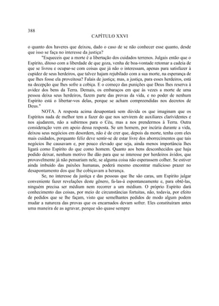 388
                                   CAPÍTULO XXVI

o quanto dos haveres que deixou, dado o caso de se não conhecer esse quanto, desde
que isso se faça no interesse da justiça?
        "Esqueceis que a morte é a libertação dos cuidados terrenos. Julgais então que o
Espírito, ditoso com a liberdade de que goza, venha de boa-vontade retomar a cadeia de
que se livrou e ocupar-se com coisas que já não o interessam, apenas para satisfazer à
cupidez de seus herdeiros, que talvez hajam rejubilado com a sua morte, na esperança de
que lhes fosse ela proveitosa? Falais de justiça; mas, a justiça, para esses herdeiros, está
na decepção que lhes sofre a cobiça. E o começo das punições que Deus lhes reserva à
avidez dos bens da Terra. Demais, os embaraços em que às vezes a morte de uma
pessoa deixa seus herdeiros, fazem parte das provas da vida, e no poder de nenhum
Espírito está o libertar-vos delas, porque se acham compreendidas nos decretos de
Deus."
        NOTA. A resposta acima desapontará sem dúvida os que imaginam que os
Espíritos nada de melhor tem a fazer do que nos servirem de auxiliares clarividentes e
nos ajudarem, não a subirmos para o Céu, mas a nos prendermos à Terra. Outra
consideração vem em apoio dessa resposta. Se um homem, por incúria durante a vida,
deixou seus negócios em desordem, não é de crer que, depois da morte, tenha com eles
mais cuidados, porquanto feliz deve sentir-se de estar livre dos aborrecimentos que tais
negócios lhe causavam e, por pouco elevado que seja, ainda menos importância lhes
ligará como Espírito do que como homem. Quanto aos bens desconhecidos que haja
podido deixar, nenhum motivo lhe dão para que se interesse por herdeiros ávidos, que
provavelmente já não pensariam nele, se alguma coisa não esperassem colher. Se estiver
ainda imbuído das paixões humanas, poderá mesmo encontrar malicioso prazer no
desapontamento dos que lhe cobiçavam a herança.
        Se, no interesse da justiça e das pessoas que lhe são caras, um Espírito julgar
conveniente fazer revelações deste gênero, fa-las-á espontaneamente e, para obtê-las,
ninguém precisa ser médium nem recorrer a um médium. O próprio Espírito dará
conhecimento das coisas, por meio de circunstâncias fortuitas, não, todavia, por efeito
de pedidos que se lhe façam, visto que semelhantes pedidos de modo algum podem
mudar a natureza das provas que os encarnados devam sofrer. Eles constituíram antes
uma maneira de as agravar, porque são quase sempre
 