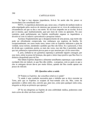 390
                                   CAPÍTULO XXVI

        "Se ligar a isso alguma importância, fa-lo-á. Se assim não for, pouco se
incomodará com semelhante fato."
        NOTA. A experiência demonstra que, nesse caso, o Espírito de nenhum modo se
acha empolgado pelos motivos do interesse que possam ter os vivos de conhecerem as
circunstâncias em que se deu a sua morte. Se ele tiver empenho em as revelar, fa-lo-á
por si mesmo, quer mediunicamente, quer por meio de visões ou aparições. No caso
contrário, pode perfeitamente um Espírito mistificador enganar os inquiridores e
divertir-se com os induzir a procederem a pesquisas inúteis.
        Acontece freqüentemente que o desaparecimento de uma pessoa, cuja morte não
pode ser oficialmente comprovada, traz embaraços aos negócios da família. Só
excepcionalmente, em casos muito raros, temos visto os Espíritos indicarem a pista da
verdade, nesse terreno, atendendo a pedidos que lhes são feitos. Se o quisessem, é fora
de divida que o poderiam; porém, as mais das vezes, isso não lhes é permitido, desde
que tais embaraços representem provas para os que anseiam por vê-los removidos.
        É, pois, embalar-se em quimérica esperança o pretender alguém conseguir, por
esse meio, entrar na posse de heranças, das quais o único traço positivo que lhes fica é o
dinheiro despedindo para tal fim.
        Não faltam Espíritos dispostos a alimentar semelhantes esperanças e que nenhum
escrúpulo têm em induzir, os que lhes dão crédito, a pesquisas, com as quais os que a
elas se entregam devem dar-se por muito felizes, quando daí lhes resulte apenas um
pouco de ridículo.

                             293. Questões sobre a saúde

       24ª Podem os Espíritos dar conselhos relativos à saúde?
       "A saúde é uma condição necessária para o trabalho que se deve executar na
Terra, pelo que os Espíritos se ocupam de boa-vontade com ela. Mas, como há
ignorantes e sábios entre eles, convém que, para isso, como para qualquer outra coisa,
ninguém se dirija ao primeiro que apareça."

       25ª Se nos dirigirmos ao Espírito de uma celebridade médica, poderemos estar
mais certos de obter um bom conselho?
 