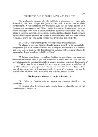 391
             PERGUNTAS QUE SE PODEM FAZER AOS ESPÍRITOS

        "As celebridades terrenas não são infalíveis e alimentam, às vezes, idéias
sistemáticas, que nem sempre são justas e das quais a morte não as liberta
imediatamente. A ciência terrestre bem pouca coisa é, ao lado da ciência celeste, Só os
Espíritos superiores possuem esta última ciência. Sem usarem de nomes que conheçais,
podem eles saber, sobre todas as coisas, muito mais do que os vossos sábios, Não é só a
ciência o que torna superiores os Espíritos e muito espantados ficareis da categoria que
alguns sábios ocupam entre nós. O Espírito de um sábio pode, pois, não saber mais do
que quando estava na Terra, desde que não haja progredido como Espírito."

      26ª O sábio, ao se tornar Espírito, reconhece seus erros científicos?
      "Se chegou a um grau bastante elevado, para se achar livre da sua vaidade e
compreender que o seu desenvolvimento não é completo, reconhece-os e os confessa
sem pejo. Mas, se ainda se não desmaterializou bastante, pode conservar alguns dos
preconceitos de que se achava imbuído na Terra."

        27ª Poderia um médico, evocando os Espíritos de seus clientes que morreram,
obter esclarecimentos sobre o que lhes determinou a morte, sobre as faltas que haja
porventura cometido no tratamento deles e adquirir assim um acréscimo de experiência?
        "Pode e isso lhe seria muito útil, sobretudo se conseguisse a assistência de
Espíritos esclarecidos, que supririam a falta de conhecimentos de certos doentes. Mas,
para tal, fora mister que ele fizesse esse estudo de modo sério, assíduo, com um fim
humanitário e não como meio de adquirir, sem trabalho, saber e riqueza."

                  294. Perguntas sobre as invenções e descobertas

       28ª Podem os Espíritos guiar os homens nas pesquisas científicas e nas
descobertas?
       "A ciência é obra do gênio; só pelo trabalho deve ser adquirida, pois só pelo
trabalho é que o homem se
 