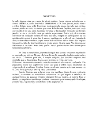 41
                                     DO MÉTODO

há nele alguma coisa que escapa às leis da matéria. Numa palavra, primeiro que o
torneis ESPÍRITA, cuidai de torná-lo ESPIRITUALISTA. Mas, para tal, muito outra é
a ordem de fatos a que se há de recorrer, muito especial o ensino cabível e que, por isso
mesmo, precisa ser dado por outros processos. Falar-lhe dos Espíritos, antes que esteja
convencido de ter uma alma, é começar por onde se deve acabar, porquanto não lhe será
possível aceitar a conclusão, sem que admita as premissas. Antes, pois, de tentarmos
convencer um incrédulo, mesmo por meio dos fatos, cumpre nos certifiquemos de sua
opinião relativamente à alma, isto é, cumpre verifiquemos se ele crê na existência da
alma, na sua sobrevivência ao corpo, na sua individualidade após a morte. Se a resposta
for negativa, falar-lhe dos Espíritos seria perder tempo. Eis aí a regra. Não dizemos que
não comporte exceções. Neste caso, porém, haverá provavelmente outra causa que o
toma menos refratário.

        20. Entre os materialistas, importa distinguir duas classes: colocamos na primeira
os que o são por sistema. Nesses, não há a dúvida, há a negação absoluta, raciocinada a
seu modo. O homem, para eles, é simples máquina, que funciona enquanto está
montada, que se desarranja e de que, após a morte, só resta a carcassa.
Felizmente, são em número restrito e não formam escola abertamente confessada. Não
precisamos insistir nos deploráveis efeitos que para a ordem social resultariam da
vulgarização de semelhante doutrina. Já nos estendemos bastante sobre esse assunto em
O Livro dos Espíritos(n. 147 e § III da Conclusão).
        Quando dissemos que a dúvida cessa nos incrédulos diante de uma explicação
racional, excetuamos os materialistas extremados, os que negam a existência de
qualquer força e de qualquer princípio inteligente fora da matéria. A maioria deles se
obstina por orgulho na opinião que professa, entendendo que o amor-próprio lhes impõe
persistir nela. E persistem, não obstante todas as provas em
 