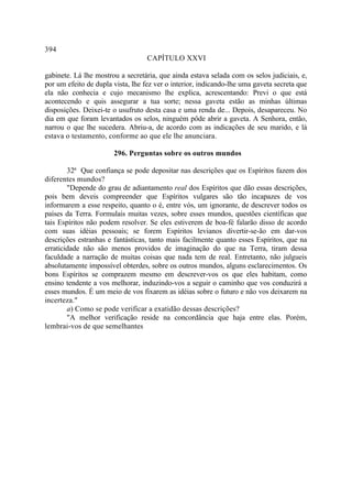 394
                                   CAPÍTULO XXVI

gabinete. Lá lhe mostrou a secretária, que ainda estava selada com os selos judiciais, e,
por um efeito de dupla vista, lhe fez ver o interior, indicando-lhe uma gaveta secreta que
ela não conhecia e cujo mecanismo lhe explica, acrescentando: Previ o que está
acontecendo e quis assegurar a tua sorte; nessa gaveta estão as minhas últimas
disposições. Deixei-te o usufruto desta casa e uma renda de... Depois, desapareceu. No
dia em que foram levantados os selos, ninguém pôde abrir a gaveta. A Senhora, então,
narrou o que lhe sucedera. Abriu-a, de acordo com as indicações de seu marido, e lá
estava o testamento, conforme ao que ele lhe anunciara.

                       296. Perguntas sobre os outros mundos

        32ª Que confiança se pode depositar nas descrições que os Espíritos fazem dos
diferentes mundos?
        "Depende do grau de adiantamento real dos Espíritos que dão essas descrições,
pois bem deveis compreender que Espíritos vulgares são tão incapazes de vos
informarem a esse respeito, quanto o é, entre vós, um ignorante, de descrever todos os
países da Terra. Formulais muitas vezes, sobre esses mundos, questões científicas que
tais Espíritos não podem resolver. Se eles estiverem de boa-fé falarão disso de acordo
com suas idéias pessoais; se forem Espíritos levianos divertir-se-ão em dar-vos
descrições estranhas e fantásticas, tanto mais facilmente quanto esses Espíritos, que na
erraticidade não são menos providos de imaginação do que na Terra, tiram dessa
faculdade a narração de muitas coisas que nada tem de real. Entretanto, não julgueis
absolutamente impossível obterdes, sobre os outros mundos, alguns esclarecimentos. Os
bons Espíritos se comprazem mesmo em descrever-vos os que eles habitam, como
ensino tendente a vos melhorar, induzindo-vos a seguir o caminho que vos conduzirá a
esses mundos. É um meio de vos fixarem as idéias sobre o futuro e não vos deixarem na
incerteza."
        a) Como se pode verificar a exatidão dessas descrições?
        "A melhor verificação reside na concordância que haja entre elas. Porém,
lembrai-vos de que semelhantes
 