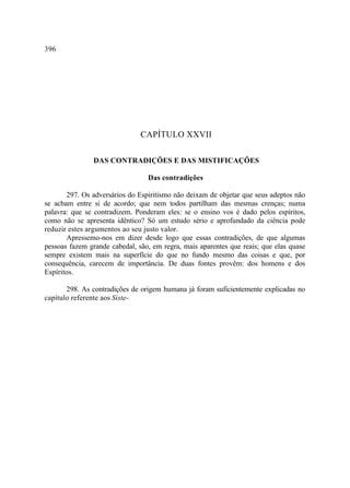396




                               CAPÍTULO XXVII

               DAS CONTRADIÇÕES E DAS MISTIFICAÇÕES

                                 Das contradições

       297. Os adversários do Espiritismo não deixam de objetar que seus adeptos não
se acham entre si de acordo; que nem todos partilham das mesmas crenças; numa
palavra: que se contradizem. Ponderam eles: se o ensino vos é dado pelos espíritos,
como não se apresenta idêntico? Só um estudo sério e aprofundado da ciência pode
reduzir estes argumentos ao seu justo valor.
       Apressemo-nos em dizer desde logo que essas contradições, de que algumas
pessoas fazem grande cabedal, são, em regra, mais aparentes que reais; que elas quase
sempre existem mais na superfície do que no fundo mesmo das coisas e que, por
consequência, carecem de importância. De duas fontes provêm: dos homens e dos
Espíritos.

       298. As contradições de origem humana já foram suficientemente explicadas no
capítulo referente aos Siste-
 