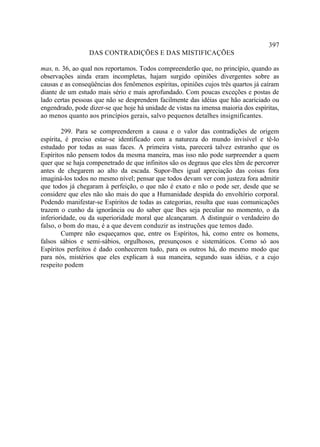 397
                 DAS CONTRADIÇÕES E DAS MISTIFICAÇÕES

mas, n. 36, ao qual nos reportamos. Todos compreenderão que, no princípio, quando as
observações ainda eram incompletas, hajam surgido opiniões divergentes sobre as
causas e as conseqüências dos fenômenos espíritas, opiniões cujos três quartos já caíram
diante de um estudo mais sério e mais aprofundado. Com poucas exceções e postas de
lado certas pessoas que não se desprendem facilmente das idéias que hão acariciado ou
engendrado, pode dizer-se que hoje há unidade de vistas na imensa maioria dos espíritas,
ao menos quanto aos princípios gerais, salvo pequenos detalhes insignificantes.

        299. Para se compreenderem a causa e o valor das contradições de origem
espírita, é preciso estar-se identificado com a natureza do mundo invisível e tê-lo
estudado por todas as suas faces. A primeira vista, parecerá talvez estranho que os
Espíritos não pensem todos da mesma maneira, mas isso não pode surpreender a quem
quer que se haja compenetrado de que infinitos são os degraus que eles têm de percorrer
antes de chegarem ao alto da escada. Supor-lhes igual apreciação das coisas fora
imaginá-los todos no mesmo nível; pensar que todos devam ver com justeza fora admitir
que todos já chegaram à perfeição, o que não é exato e não o pode ser, desde que se
considere que eles não são mais do que a Humanidade despida do envoltório corporal.
Podendo manifestar-se Espíritos de todas as categorias, resulta que suas comunicações
trazem o cunho da ignorância ou do saber que lhes seja peculiar no momento, o da
inferioridade, ou da superioridade moral que alcançaram. A distinguir o verdadeiro do
falso, o bom do mau, é a que devem conduzir as instruções que temos dado.
        Cumpre não esqueçamos que, entre os Espíritos, há, como entre os homens,
falsos sábios e semi-sábios, orgulhosos, presunçosos e sistemáticos. Como só aos
Espíritos perfeitos é dado conhecerem tudo, para os outros há, do mesmo modo que
para nós, mistérios que eles explicam à sua maneira, segundo suas idéias, e a cujo
respeito podem
 