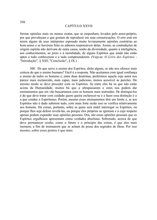 398
                                 CAPÍTULO XXVII

formar opiniões mais ou menos exatas, que se empenham, levados pelo amor-próprio,
por que prevaleçam e que gostam de reproduzir em suas comunicações. O erro está em
terem alguns de seus intérpretes esposado muito levianamente opiniões contrárias ao
bom-senso e se haverem feito os editores responsáveis delas. Assim, as contradições de
origem espírita não derivam de outra causa, senão da diversidade, quanto à inteligência,
aos conhecimentos, ao juízo e à moralidade, de alguns Espíritos que ainda não estão
aptos a tudo conhecerem e a tudo compreenderem. (Veja-se: O Livro dos Espíritos -
"Introdução", § XIII; "Conclusão", § IX.)

        300. De que serve o ensino dos Espíritos, dirão alguns, se não nos oferece mais
certeza do que o ensino humano? Fácil é a resposta. Não aceitamos com igual confiança
o ensino de todos os homens e, entre duas doutrinas, preferimos aquela cujo autor nos
parece mais esclarecido, mais capaz, mais judicioso, menos acessível às paixões. Do
mesmo modo se deve proceder com os Espíritos. Se entre eles há os que não estão
acima da Humanidade, muitos há que a ultrapassaram e estes nos podem dar
ensinamentos que em vão buscaríamos com os homens mais instruídos. De distingui-los
é do que deve tratar com cuidado quem queira esclarecer-se e a fazer essa distinção é o
a que conduz o Espiritismo. Porém, mesmo esses ensinamentos têm um limite e, se aos
Espíritos não é dado saberem tudo, com mais forte razão isso se verifica relativamente
aos homens. Há coisas, portanto, sobre as quais será inútil interrogar os Espíritos, ou
porque lhes seja defeso revelá-las, ou porque eles próprios as ignoram e a cujo respeito
apenas podem expender suas opiniões pessoais. Ora, são essas opiniões pessoais que os
Espíritos orgulhosos apresentam como verdades absolutas. Sobretudo, acerca do que
deva permanecer oculto, como o futuro e o principio das coisas, é que eles mais
insistem, a fim de insinuarem que se acham de posse dos segredos de Deus. Por isso
mesmo, sobre esses pontos é que mais
 