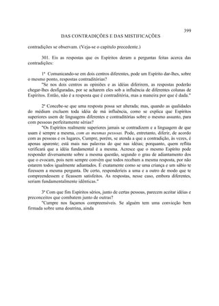 399
                 DAS CONTRADIÇÕES E DAS MISTIFICAÇÕES

contradições se observam. (Veja-se o capítulo precedente.)

       301. Eis as respostas que os Espíritos deram a perguntas feitas acerca das
contradições:

       1ª Comunicando-se em dois centros diferentes, pode um Espírito dar-lhes, sobre
o mesmo ponto, respostas contraditórias?
       "Se nos dois centros as opiniões e as idéias diferirem, as respostas poderão
chegar-lhes desfiguradas, por se acharem eles sob a influência de diferentes colunas de
Espíritos. Então, não é a resposta que é contraditória, mas a maneira por que é dada."

        2ª Concebe-se que uma resposta possa ser alterada; mas, quando as qualidades
do médium excluem toda idéia de má influência, como se explica que Espíritos
superiores usem de linguagens diferentes e contraditórias sobre o mesmo assunto, para
com pessoas perfeitamente sérias?
        "Os Espíritos realmente superiores jamais se contradizem e a linguagem de que
usam é sempre a mesma, com as mesmas pessoas. Pode, entretanto, diferir, de acordo
com as pessoas e os lugares, Cumpre, porém, se atenda a que a contradição, às vezes, é
apenas aparente; está mais nas palavras do que nas idéias; porquanto, quem reflita
verificará que a idéia fundamental é a mesma. Acresce que o mesmo Espírito pode
responder diversamente sobre a mesma questão, segundo o grau de adiantamento dos
que o evocam, pois nem sempre convém que todos recebam a mesma resposta, por não
estarem todos igualmente adiantados. É exatamente como se uma criança e um sábio te
fizessem a mesma pergunta. De certo, responderíeis a uma e a outro de modo que te
compreendessem e ficassem satisfeitos. As respostas, nesse caso, embora diferentes,
seriam fundamentalmente idênticas."

      3ª Com que fim Espíritos sérios, junto de certas pessoas, parecem aceitar idéias e
preconceitos que combatem junto de outras?
      "Cumpre nos façamos compreensíveis. Se alguém tem uma convicção bem
firmada sobre uma doutrina, ainda
 