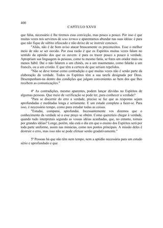 400
                                 CAPÍTULO XXVII

que falsa, necessário é lhe tiremos essa convicção, mas pouco a pouco. Por isso é que
muitas vezes nos servimos de seus termos e aparentamos abundar nas suas idéias: é para
que não fique de súbito ofuscado e não deixe de se instruir conosco.
       "Aliás, não é de bom aviso atacar bruscamente os preconceitos. Esse o melhor
meio de não se ser ouvido. Por essa razão é que os Espíritos muitas vezes falam no
sentido da opinião dos que os ouvem: é para os trazer pouco a pouco à verdade.
Apropriam sua linguagem às pessoas, como tu mesmo farás, se fores um orador mais ou
menos hábil. Daí o não falarem a um chinês, ou a um maometano, como falarão a um
francês, ou a um cristão. E que têm a certeza de que seriam repelidos.
       "Não se deve tomar como contradição o que muitas vezes não é senão parte da
elaboração da verdade. Todos os Espíritos têm a sua tarefa designada por Deus.
Desempenham-na dentro das condições que julgam convenientes ao bem dos que lhes
recebem as comunicações."

        4ª As contradições, mesmo aparentes, podem lançar dúvidas no Espíritos de
algumas pessoas. Que meio de verificação se pode ter, para conhecer a verdade?
        "Para se discernir do erro a verdade, preciso se faz que as respostas sejam
aprofundadas e meditadas longa e seriamente. E um estudo completo a fazer-se. Para
isso, é necessário tempo, como para estudar todas as coisas.
        "Estudai, comparai, aprofundai. Incessantemente vos dizemos que o
conhecimento da verdade só a esse preço se obtém. Como quereríeis chegar à verdade,
quando tudo interpretais segundo as vossas idéias acanhadas, que, no entanto, tomais
por grandes idéias? Longe, porém, não está o dia em que o ensino dos Espíritos será por
toda parte uniforme, assim nas minúcias, como nos pontos principais. A missão deles é
destruir o erro, mas isso não se pode efetuar senão gradativamente."

        5ª Pessoas há que não têm nem tempo, nem a aptidão necessária para um estudo
sério e aprofundado e que
 