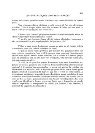 401
                 DAS CONTRADIÇÕES E DAS MISTIFICAÇÕES

aceitam sem exame o que se lhes ensina. Não haverá para elas inconveniente em esposar
erros?
       "Que pratiquem o bem e não façam o mal é o essencial. Para isso, não há duas
doutrinas. O bem é sempre o bem, quer feito em nome de Allah, quer em nome de
Jeová, visto que um só Deus há para o Universo."

        6ª Como é que Espíritos, que parecem desenvolvidos em inteligência, podem ter
idéias evidentemente falsas sobre certas coisas?
        "E que têm suas doutrinas. Os que não são bastante adiantados, e julgam que o
são, tomam suas idéias pela própria verdade. Tal qual entre vós."

        7ª Que se deve pensar de doutrinas segundo as quais um só Espírito poderia
comunicar-se e que esse Espírito seria Deus ou Jesus?
        "O que isto ensina é um Espírito que quer dominar, pelo que procura fazer crer
que é o único a comunicar-se. Mas, o infeliz que ousa tomar o nome de Deus duramente
expiará o seu orgulho. Quanto a essas doutrinas, elas se refutam a si mesmas, porque
estão em contradição com os fatos mais bem averiguados. Não merecem exame sério,
pois que carecem de raízes.
        "A razão vos diz que o bem procede de uma fonte boa e o mal de uma fonte má;
por que haveríeis de querer que uma boa árvore desse maus frutos? Já colhestes uvas em
macieira? A diversidade das comunicações é a prova mais patente da variedade das
fontes donde elas precedem. Aliás, os Espíritos que pretendem ser eles os únicos que se
podem comunicar esquecem-se de dizer por que não o podem os outros fazê-lo. A
pretensão que manifestam é a negação do que o Espiritismo tem de mais belo e de mais
consolador: as relações do mundo visível com o mundo invisível, dos homens com os
seres que lhes são caros e que assim estariam para eles sem remissão perdidos. São essas
relações que identificam o homem com o seu futuro, que o desprendem do mundo
material. Suprimi-las é remergulhá-lo na dúvida, que constitui o seu tormento; é
alimentar-lhe o egoísmo. Examinando-se
 