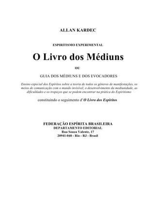 ALLAN KARDEC


                       ESPIRITISMO EXPERIMENTAL



        O Livro dos Médiuns
                                       OU

             GUIA DOS MÉDIUNS E DOS EVOCADORES

Ensino especial dos Espíritos sobre a teoria de todos os gêneros de manifestações, os
meios de comunicação com o mundo invisível, o desenvolvimento da mediunidade, as
    dificuldades e os tropeços que se podem encontrar na prática do Espiritismo

            constituindo o seguimento d’ O Livro dos Espíritos




                FEDERAÇÃO ESPÍRITA BRASILEIRA
                       DEPARTAMENTO EDITORIAL
                            Rua Souza Valente, 17
                         20941-040 - Rio - RJ - Brasil
 