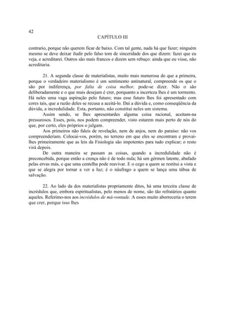 42
                                    CAPÍTULO III

contrario, porque não querem ficar de baixo. Com tal gente, nada há que fazer; ninguém
mesmo se deve deixar iludir pelo falso tom de sinceridade dos que dizem: fazei que eu
veja, e acreditarei. Outros são mais francos e dizem sem rebuço: ainda que eu visse, não
acreditaria.

        21. A segunda classe de materialistas, muito mais numerosa do que a primeira,
porque o verdadeiro materialismo é um sentimento antinatural, compreende os que o
são por indiferença, por falta de coisa melhor, pode-se dizer. Não o são
deliberadamente e o que mais desejam é crer, porquanto a incerteza lhes é um tormento.
Há neles uma vaga aspiração pelo futuro; mas esse futuro lhes foi apresentado com
cores tais, que a razão deles se recusa a aceitá-lo. Daí a dúvida e, como conseqüência da
dúvida, a incredulidade. Esta, portanto, não constitui neles um sistema.
        Assim sendo, se lhes apresentardes alguma coisa racional, aceitam-na
pressurosos. Esses, pois, nos podem compreender, visto estarem mais perto de nós do
que, por certo, eles próprios o julgam.
        Aos primeiros não faleis de revelação, nem de anjos, nem do paraíso: não vos
compreenderiam. Colocai-vos, porém, no terreno em que eles se encontram e provai-
lhes primeiramente que as leis da Fisiologia são impotentes para tudo explicar; o resto
virá depois.
        De outra maneira se passam as coisas, quando a incredulidade não é
preconcebida, porque então a crença não é de todo nula; há um gérmen latente, abafado
pelas ervas más, e que uma centelha pode reavivar. E o cego a quem se restitui a vista e
que se alegra por tornar a ver a luz; é o náufrago a quem se lança uma tábua de
salvação.

       22. Ao lado da dos materialistas propriamente ditos, há uma terceira classe de
incrédulos que, embora espiritualistas, pelo menos de nome, são tão refratários quanto
aqueles. Referimo-nos aos incrédulos de má-vontade. A esses muito aborreceria o terem
que crer, porque isso lhes
 