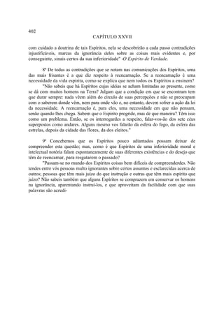 402
                                 CAPÍTULO XXVII

com cuidado a doutrina de tais Espíritos, nela se descobrirão a cada passo contradições
injustificáveis, marcas da ignorância deles sobre as coisas mais evidentes e, por
conseguinte, sinais certos da sua inferioridade" -O Espírito de Verdade.

        8ª De todas as contradições que se notam nas comunicações dos Espíritos, uma
das mais frisantes é a que diz respeito à reencarnação. Se a reencarnação é uma
necessidade da vida espírita, como se explica que nem todos os Espíritos a ensinem?
        "Não sabeis que há Espíritos cujas idéias se acham limitadas ao presente, como
se dá com muitos homens na Terra? Julgam que a condição em que se encontram tem
que durar sempre: nada vêem além do circulo de suas percepções e não se preocupam
com o saberem donde vêm, nem para onde vão e, no entanto, devem sofrer a ação da lei
da necessidade. A reencarnação é, para eles, uma necessidade em que não pensam,
senão quando lhes chega. Sabem que o Espírito progride, mas de que maneira? Têm isso
como um problema. Então, se os interrogardes a respeito, falar-vos-ão dos sete céus
superpostos como andares. Alguns mesmo vos falarão da esfera do fogo, da esfera das
estrelas, depois da cidade das flores, da dos eleitos."

        9ª Concebemos que os Espíritos pouco adiantados possam deixar de
compreender esta questão; mas, como é que Espíritos de uma inferioridade moral e
intelectual notória falam espontaneamente de suas diferentes existências e do desejo que
têm de reencarnar, para resgatarem o passado?
        "Passam-se no mundo dos Espíritos coisas bem difíceis de compreenderdes. Não
tendes entre vós pessoas multo ignorantes sobre certos assuntos e esclarecidas acerca de
outros; pessoas que têm mais juízo do que instrução e outras que têm mais espírito que
juízo? Não sabeis também que alguns Espíritos se comprazem em conservar os homens
na ignorância, aparentando instruí-los, e que aproveitam da facilidade com que suas
palavras são acredi-
 