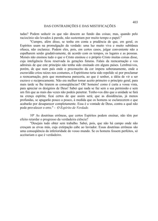 403
                 DAS CONTRADIÇÕES E DAS MISTIFICAÇÕES

tadas? Podem seduzir os que não descem ao fundo das coisas; mas, quando pelo
raciocínio são levados à parede, não sustentam por muito tempo o papel."
        "Cumpre, além disso, se tenha em conta a prudência de que, em geral, os
Espíritos usam na promulgação da verdade: uma luz muito viva e muito subitânea
ofusca, não esclarece. Podem eles, pois, em certos casos, julgar conveniente não a
espalharem senão gradativamente, de acordo com os tempos, os lugares e as pessoas.
Moisés não ensinou tudo o que o Cristo ensinou e o próprio Cristo muitas coisas disse,
cuja inteligência ficou reservada às gerações futuras. Falais da reencarnação e vos
admirais de que este princípio não tenha sido ensinado em alguns países. Lembrai-vos,
porém, de que num país onde o preconceito da cor impera soberanamente, onde a
escravidão criou raízes nos costumes, o Espiritismo teria sido repelido só por proclamar
a reencarnação, pois que monstruosa pareceria, ao que é senhor, a idéia de vir a ser
escravo e reciprocamente. Não era melhor tomar aceito primeiro o princípio geral, para
mais tarde se lhe tirarem as conseqüências? Oh! homens! como é curta a vossa vista,
para apreciar os desígnios de Deus! Sabei que nada se faz sem a sua permissão e sem
um fim que as mais das vezes não podeis penetrar. Tenho-vos dito que a unidade se fará
na crença espírita; ficai certos de que assim será; que as dissidências, já menos
profundas, se apagarão pouco a pouco, à medida que os homens se esclarecerem e que
acabarão por desaparecer completamente. Essa é a vontade de Deus, contra a qual não
pode prevalecer o erro." - O Espírito de Verdade.

        10ª As doutrinas errôneas, que certos Espíritos podem ensinar, não têm por
efeito retardar o progresso da verdadeira ciência?
        "Desejais tudo obter sem trabalho. Sabei, pois, que não há campo onde não
cresçam as ervas más, cuja extirpação cabe ao lavrador. Essas doutrinas errôneas são
uma conseqüência da inferioridade do vosso mundo. Se os homens fossem perfeitos, só
aceitariam o que é verdadeiro.
 