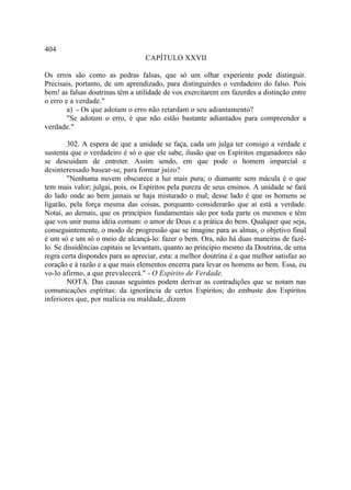 404
                                  CAPÍTULO XXVII

Os erros são como as pedras falsas, que só um olhar experiente pode distinguir.
Precisais, portanto, de um aprendizado, para distinguirdes o verdadeiro do falso. Pois
bem! as falsas doutrinas têm a utilidade de vos exercitarem em fazerdes a distinção entre
o erro e a verdade."
        a) - Os que adotam o erro não retardam o seu adiantamento?
        "Se adotam o erro, é que não estão bastante adiantados para compreender a
verdade."

        302. A espera de que a unidade se faça, cada um julga ter consigo a verdade e
sustenta que o verdadeiro é só o que ele sabe, ilusão que os Espíritos enganadores não
se descuidam de entreter. Assim sendo, em que pode o homem imparcial e
desinteressado basear-se, para formar juízo?
        "Nenhuma nuvem obscurece a luz mais pura; o diamante sem mácula é o que
tem mais valor; julgai, pois, os Espíritos pela pureza de seus ensinos. A unidade se fará
do lado onde ao bem jamais se haja misturado o mal; desse lado é que os homens se
ligarão, pela força mesma das coisas, porquanto considerarão que aí está a verdade.
Notai, ao demais, que os princípios fundamentais são por toda parte os mesmos e têm
que vos unir numa idéia comum: o amor de Deus e a prática do bem. Qualquer que seja,
conseguintemente, o modo de progressão que se imagine para as almas, o objetivo final
é um só e um só o meio de alcançá-lo: fazer o bem. Ora, não há duas maneiras de fazê-
lo. Se dissidências capitais se levantam, quanto ao principio mesmo da Doutrina, de uma
regra certa dispondes para as apreciar, esta: a melhor doutrina é a que melhor satisfaz ao
coração e à razão e a que mais elementos encerra para levar os homens ao bem. Essa, eu
vo-lo afirmo, a que prevalecerá." - O Espírito de Verdade.
        NOTA. Das causas seguintes podem derivar as contradições que se notam nas
comunicações espíritas: da ignorância de certos Espíritos; do embuste dos Espíritos
inferiores que, por malícia ou maldade, dizem
 