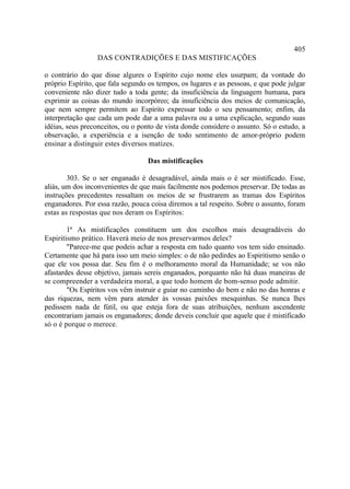 405
                 DAS CONTRADIÇÕES E DAS MISTIFICAÇÕES

o contrário do que disse algures o Espírito cujo nome eles usurpam; da vontade do
próprio Espírito, que fala segundo os tempos, os lugares e as pessoas, e que pode julgar
conveniente não dizer tudo a toda gente; da insuficiência da linguagem humana, para
exprimir as coisas do mundo incorpóreo; da insuficiência dos meios de comunicação,
que nem sempre permitem ao Espírito expressar todo o seu pensamento; enfim, da
interpretação que cada um pode dar a uma palavra ou a uma explicação, segundo suas
idéias, seus preconceitos, ou o ponto de vista donde considere o assunto. Só o estudo, a
observação, a experiência e a isenção de todo sentimento de amor-próprio podem
ensinar a distinguir estes diversos matizes.

                                  Das mistificações

        303. Se o ser enganado é desagradável, ainda mais o é ser mistificado. Esse,
aliás, um dos inconvenientes de que mais facilmente nos podemos preservar. De todas as
instruções precedentes ressaltam os meios de se frustrarem as tramas dos Espíritos
enganadores. Por essa razão, pouca coisa diremos a tal respeito. Sobre o assunto, foram
estas as respostas que nos deram os Espíritos:

        1ª As mistificações constituem um dos escolhos mais desagradáveis do
Espiritismo prático. Haverá meio de nos preservarmos deles?
        "Parece-me que podeis achar a resposta em tudo quanto vos tem sido ensinado.
Certamente que há para isso um meio simples: o de não pedirdes ao Espiritismo senão o
que ele vos possa dar. Seu fim é o melhoramento moral da Humanidade; se vos não
afastardes desse objetivo, jamais sereis enganados, porquanto não há duas maneiras de
se compreender a verdadeira moral, a que todo homem de bom-senso pode admitir.
        "Os Espíritos vos vêm instruir e guiar no caminho do bem e não no das honras e
das riquezas, nem vêm para atender às vossas paixões mesquinhas. Se nunca lhes
pedissem nada de fútil, ou que esteja fora de suas atribuições, nenhum ascendente
encontrariam jamais os enganadores; donde deveis concluir que aquele que é mistificado
só o é porque o merece.
 