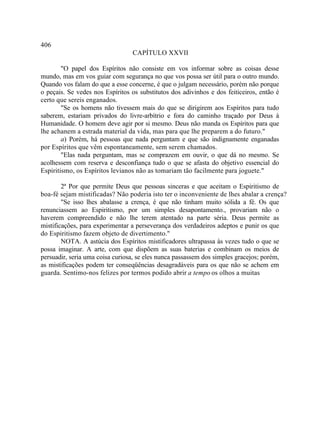 406
                                 CAPÍTULO XXVII

        "O papel dos Espíritos não consiste em vos informar sobre as coisas desse
mundo, mas em vos guiar com segurança no que vos possa ser útil para o outro mundo.
Quando vos falam do que a esse concerne, é que o julgam necessário, porém não porque
o peçais. Se vedes nos Espíritos os substitutos dos adivinhos e dos feiticeiros, então é
certo que sereis enganados.
        "Se os homens não tivessem mais do que se dirigirem aos Espíritos para tudo
saberem, estariam privados do livre-arbítrio e fora do caminho traçado por Deus à
Humanidade. O homem deve agir por si mesmo. Deus não manda os Espíritos para que
lhe achanem a estrada material da vida, mas para que lhe preparem a do futuro."
        a) Porém, há pessoas que nada perguntam e que são indignamente enganadas
por Espíritos que vêm espontaneamente, sem serem chamados.
        "Elas nada perguntam, mas se comprazem em ouvir, o que dá no mesmo. Se
acolhessem com reserva e desconfiança tudo o que se afasta do objetivo essencial do
Espiritismo, os Espíritos levianos não as tomariam tão facilmente para joguete."

        2ª Por que permite Deus que pessoas sinceras e que aceitam o Espiritismo de
boa-fé sejam mistificadas? Não poderia isto ter o inconveniente de lhes abalar a crença?
        "Se isso lhes abalasse a crença, é que não tinham muito sólida a fé. Os que
renunciassem ao Espiritismo, por um simples desapontamento., provariam não o
haverem compreendido e não lhe terem atentado na parte séria. Deus permite as
mistificações, para experimentar a perseverança dos verdadeiros adeptos e punir os que
do Espiritismo fazem objeto de divertimento."
        NOTA. A astúcia dos Espíritos mistificadores ultrapassa às vezes tudo o que se
possa imaginar. A arte, com que dispõem as suas baterias e combinam os meios de
persuadir, seria uma coisa curiosa, se eles nunca passassem dos simples gracejos; porém,
as mistificações podem ter conseqüências desagradáveis para os que não se achem em
guarda. Sentimo-nos felizes por termos podido abrir a tempo os olhos a muitas
 