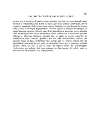 407
                 DAS CONTRADIÇÕES E DAS MISTIFICAÇÕES

pessoas que se dignaram de pedir o nosso parecer e por lhes havermos poupado ações
ridículas e comprometedoras. Entre os meios que esses Espíritos empregam, devem
colocar-se na primeira linha, como sendo os mais freqüentes, os que têm por fim tentar a
cobiça, como a revelação de pretendidos tesouros ocultos, o anuncio de heranças, ou
outras fontes de riquezas. Devem, além disso, considerar-se suspeitas, logo à primeira
vista, as predições com época determinada, assim como todas as indicações precisas,
relativas a interesses materiais. Cumpre não se dêem os passos prescritos ou
aconselhados pelos Espíritos, quando o fim não seja eminentemente racional; que
ninguém nunca se deixe deslumbrar pelos nomes que os Espíritos tomam para dar
aparência de veracidade às suas palavras; desconfiar das teorias e sistemas científicos
ousados; enfim, de tudo o que se afaste do objetivo moral das manifestações.
Encheríamos um volume dos mais curiosos, se houvéramos de referir todas as
mistificações de que temos tido conhecimento.
 