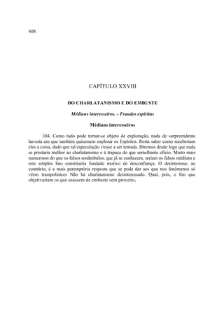 408




                               CAPÍTULO XXVIII

                    DO CHARLATANISMO E DO EMBUSTE

                      Médiuns interesseiros. - Fraudes espíritas

                                Médiuns interesseiros

        304. Como tudo pode tornar-se objeto de exploração, nada de surpreendente
haveria em que também quisessem explorar os Espíritos. Resta saber como receberiam
eles a coisa, dado que tal especulação viesse a ser tentada. Diremos desde logo que nada
se prestaria melhor ao charlatanismo e à trapaça do que semelhante ofício. Muito mais
numerosos do que os falsos sonâmbulos, que já se conhecem, seriam os falsos médiuns e
este simples fato constituiria fundado motivo de desconfiança. O desinteresse, ao
contrário, é a mais peremptória resposta que se pode dar aos que nos fenômenos só
vêem trampolinices Não há charlatanismo desinteressado. Qual, pois, o fim que
objetivariam os que usassem de embuste sem proveito,
 