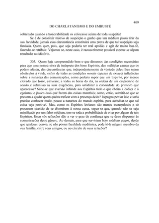 409
                     DO CHARLATANISMO E DO EMBUSTE

sobretudo quando a honorabilidade os colocasse acima de toda suspeita?
       Se é de constituir motivo de suspeição o ganho que um médium possa tirar da
sua faculdade, jamais essa circunstância constituirá uma prova de que tal suspeição seja
fundada. Quem quer, pois, que seja poderia ter real aptidão e agir de muito boa-fé,
fazendo-se retribuir. Vejamos se, neste caso, é razoavelmente possível esperar-se algum
resultado satisfatório.

        305. Quem haja compreendido bem o que dissemos das condições necessárias
para que uma pessoa sirva de intérprete dos bons Espíritos, das múltiplas causas que os
podem afastar, das circunstâncias que, independentemente da vontade deles, lhes sejam
obstáculos à vinda, enfim de todas as condições morais capazes de exercer influências
sobre a natureza das comunicações, como poderia supor que um Espírito, por menos
elevado que fosse, estivesse, a todas as horas do dia, às ordens de um empresário de
sessão e submisso às suas exigências, para satisfazer à curiosidade do primeiro que
aparecesse? Sabe-se que aversão infunde aos Espíritos tudo o que cheira a cobiça e a
egoísmo, o pouco caso que fazem das coisas materiais; como, então, admitir-se que se
prestem a ajudar quem queira traficar com a presença deles? Repugna pensar isso e seria
preciso conhecer muito pouco a natureza do mundo espírita, para acreditar-se que tal
coisa seja possível. Mas, como os Espíritos levianos são menos escrupulosos e só
procuram ocasião de se divertirem à nossa custa, segue-se que, quando não se seja
mistificado por um falso médium, tem-se toda a probabilidade de o ser por alguns de tais
Espíritos. Estas sós reflexões dão a ver o grau de confiança que se deve dispensar às
comunicações deste gênero. Ao demais, para que serviriam hoje médiuns pagos, desde
que qualquer pessoa, se não possui faculdade mediúnica, pode tê-la nalgum membro da
sua família, entre seus amigos, ou no círculo de suas relações?
 