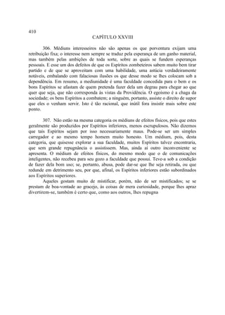 410
                                 CAPÍTULO XXVIII

        306. Médiuns interesseiros não são apenas os que porventura exijam uma
retribuição fixa; o interesse nem sempre se traduz pela esperança de um ganho material,
mas também pelas ambições de toda sorte, sobre as quais se fundem esperanças
pessoais. E esse um dos defeitos de que os Espíritos zombeteiros sabem muito bem tirar
partido e de que se aproveitam com uma habilidade, uma astúcia verdadeiramente
notáveis, embalando com falaciosas ilusões os que desse modo se lhes colocam sob a
dependência. Em resumo, a mediunidade é uma faculdade concedida para o bem e os
bons Espíritos se afastam de quem pretenda fazer dela um degrau para chegar ao que
quer que seja, que não corresponda às vistas da Providência. O egoísmo é a chaga da
sociedade; os bens Espíritos a combatem; a ninguém, portanto, assiste o direito de supor
que eles o venham servir. Isto é tão racional, que inútil fora insistir mais sobre este
ponto.

        307. Não estão na mesma categoria os médiuns de efeitos físicos, pois que estes
geralmente são produzidos por Espíritos inferiores, menos escrupulosos. Não dizemos
que tais Espíritos sejam por isso necessariamente maus. Pode-se ser um simples
carregador e ao mesmo tempo homem muito honesto. Um médium, pois, desta
categoria, que quisesse explorar a sua faculdade, muitos Espíritos talvez encontraria,
que sem grande repugnância o assistissem. Mas, ainda aí outro inconveniente se
apresenta. O médium de efeitos físicos, do mesmo modo que o de comunicações
inteligentes, não recebeu para seu gozo a faculdade que possui. Teve-a sob a condição
de fazer dela bom uso; se, portanto, abusa, pode dar-se que lhe seja retirada, ou que
redunde em detrimento seu, por que, afinal, os Espíritos inferiores estão subordinados
aos Espíritos superiores.
        Aqueles gostam muito de mistificar, porém, não de ser mistificados; se se
prestam de boa-vontade ao gracejo, às coisas de mera curiosidade, porque lhes apraz
divertirem-se, também é certo que, como aos outros, lhes repugna
 