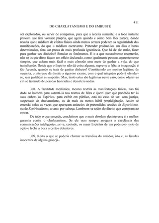 411
                      DO CHARLATANISMO E DO EMBUSTE

ser explorados, ou servir de comparsas, para que a receita aumente, e a todo instante
provam que têm vontade própria, que agem quando e como bem lhes parece, donde
resulta que o médium de efeitos físicos ainda menos certeza pode ter da regularidade das
manifestações, do que o médium escrevente. Pretender produzi-los em dias e horas
determinados, fora dar prova da mais profunda ignorância. Que há de ele então, fazer
para ganhar seu dinheiro? Simular os fenômenos. E o a que naturalmente recorrerão,
não só os que disso façam um ofício declarado, como igualmente pessoas aparentemente
simples, que acham mais fácil e mais cômodo esse meio de ganhar a vida, do que
trabalhando. Desde que o Espírito não dá coisa alguma, supre-se a falta: a imaginação é
tão fecunda, quando se trata de ganhar dinheiro! Constituindo um motivo legítimo de
suspeita, o interesse dá direito a rigoroso exame, com o qual ninguém poderá ofender-
se, sem justificar as suspeitas. Mas, tanto estas são legítimas neste caso, como ofensivas
em se tratando de pessoas honradas e desinteressadas.

        308. A faculdade mediúnica, mesmo restrita às manifestações físicas, não foi
dada ao homem para ostentá-la nos teatros de feira e quem quer que pretenda ter às
suas ordens os Espíritos, para exibir em público, está no caso de ser, com justiça,
suspeitado de charlatanismo, ou de mais ou menos hábil prestidigitação. Assim se
entenda todas as vezes que apareçam anúncios de pretendidas sessões de Espiritismo,
ou de Espiritualismo, a tanto por cabeça. Lembrem-se todos do direito que compram ao
entrar.
        De tudo o que precede, concluímos que o mais absoluto desinteresse é a melhor
garantia contra o charlatanismo. Se ele nem sempre assegura a excelência das
comunicações inteligentes, priva, contudo, os maus Espíritos de um poderoso meio de
ação e fecha a boca a certos detratores.

       309. Resta o que se poderia chamar as tramóias do amador, isto é, as fraudes
inocentes de alguns graceja-
 