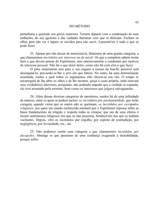 43
                                    DO MÉTODO

perturbaria a quietude nos gozos materiais. Temem deparar com a condenação de suas
ambições, de seu egoísmo e das vaidades humanas com que se deliciam. Fecham os
olhos para não ver e tapam os ouvidos para não ouvir. Lamentá-los é tudo o que se
pode fazer.

        23. Apenas por não deixar de mencioná-la, falaremos de uma quanta categoria, a
que chamaremos incrédulos por interesse ou de má-fé. Os que a compõem sabem muito
bem o que devem pensar do Espiritismo, mas ostensivamente o condenam por motivos
de interesse pessoal. Não há o que dizer deles, como não há com eles o que fazer.
        O puro materialista tem para o seu engano a escusa da boa-fé; possível será
desenganá-lo, provando-se-lhe o erro em que labora. No outro, há uma determinação
assentada, contra a qual todos os argumentos irão chocar-se em vão. O tempo se
encarregará de lhe abrir os olhos e de lhe mostrar, quiçá à custa própria, onde estavam
seus verdadeiros interesses, porquanto, não podendo impedir que a verdade se expanda,
ele será arrastado pela torrente, bem como os interesses que julgava salvaguardar.

        24. Além dessas diversas categorias de opositores, muitos há de uma infinidade
de matizes, entre os quais se podem incluir: os incrédulos por pusilanimidade, que terão
coragem, quando virem que os outros não se queimam; os incrédulos por escrúpulos
religiosos, aos quais um estudo esclarecido ensinará que o Espiritismo repousa sobre as
bases fundamentais da religião e respeita todas as crenças; que um de seus efeitos é
incutir sentimentos religiosos nos que os não possuem, fortalecê-los nos que os tenham
vacilantes. Depois, vêm os incrédulos por orgulho, por espírito de contradição, por
negligência, por leviandade, etc., etc.

      25. Não podemos omitir uma categoria a que chamaremos incrédulos por
decepções. Abrange os que passaram de uma confiança exagerada à incredulidade,
porque sofre-
 