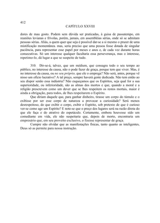 412
                                 CAPÍTULO XXVIII

dores de mau gosto. Podem sem dúvida ser praticadas, à guisa de passatempo, em
reuniões levianas e frívolas, porém, jamais, em assembléias sérias, onde só se admitam
pessoas sérias. Aliás, a quem quer que seja é possível dar-se a si mesmo o prazer de uma
mistificação momentânea. mas, seria preciso que uma pessoa fosse dotada de singular
paciência, para representar esse papel por meses e anos e, de cada vez durante horas
consecutivas. Só um interesse qualquer facultaria essa perseverança, mas o interesse,
repetimo-lo, dá lugar a que se suspeite de tudo.

        310. Dir-se-á, talvez, que um médium, que consagra todo o seu tempo ao
público, no interesse da causa, não o pode fazer de graça, porque tem que viver. Mas, é
no interesse da causa, ou no seu próprio, que ele o emprega? Não será, antes, porque vê
nisso um ofício lucrativo? A tal preço, sempre haverá gente dedicada. Não tem então ao
seu dispor senão essa indústria? Não esqueçamos que os Espíritos, seja qual for a sua
superioridade, ou inferioridade, são as almas dos mortos e que, quando a moral e a
religião prescrevem como um dever que se lhes respeitem os restos mortais, maior é
ainda a obrigação, para todos, de lhes respeitarem o Espírito.
        Que diriam daquele que, para ganhar dinheiro, tirasse um corpo do túmulo e o
exibisse por ser esse corpo de natureza a provocar a curiosidade? Será menos
desrespeitoso, do que exibir o corpo, exibir o Espírito, sob pretexto de que é curioso
ver-se como age um Espírito? E note-se que o preço dos lugares será na razão direta do
que ele faça e do atrativo do espetáculo. Certamente, embora houvesse sido um
comediante em vida, ele não suspeitaria que, depois de morto, encontraria um
empresário que, em seu proveito exclusivo, o fizesse representar de graça.
        Cumpre não olvidar que as manifestações físicas, tanto quanto as inteligentes,
Deus só as permite para nossa instrução.
 