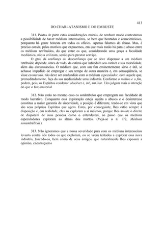 413
                      DO CHARLATANISMO E DO EMBUSTE

        311. Postas de parte estas considerações morais, de nenhum modo contestamos
a possibilidade de haver médiuns interesseiros, se bem que honrados e conscienciosos,
porquanto há gente honesta em todos os ofícios. Apenas falamos do abuso. Mas, é
preciso convir, pelos motivos que expusemos, em que mais razão há para o abuso entre
os médiuns retribuídos, do que entre os que, considerando uma graça a faculdade
mediúnica, não a utilizam, senão para prestar serviço.
        O grau da confiança ou desconfiança que se deve dispensar a um médium
retribuído depende, antes de tudo, da estima que infundam seu caráter e sua moralidade,
além das circunstâncias. O médium que, com um fim eminentemente sério e útil, se
achasse impedido de empregar o seu tempo de outra maneira e, em conseqüência, se
visse exonerado, não deve ser confundido com o médium especulador, com aquele que,
premeditadamente, faça da sua mediunidade uma indústria. Conforme o motivo e o fim,
podem, pois, os Espíritos condenar, absolver e, até, auxiliar. Eles julgam mais a intenção
do que o fato material.

        312. Não estão no mesmo caso os sonâmbulos que empregam sua faculdade de
modo lucrativo. Conquanto essa exploração esteja sujeita a abusos e o desinteresse
constitua a maior garantia de sinceridade, a posição é diferente, tendo-se em vista que
são seus próprios Espíritos que agem. Estes, por conseguinte, lhes estão sempre à
disposição e, em realidade, eles só exploram a si mesmos, porque lhes assiste o direito
de disporem de suas pessoas como o entenderem, ao passo que os médiuns
especuladores exploram as almas dos mortos. (Veja-se o n. 172, Médiuns
sonambúlicos.)

        313. Não ignoramos que a nossa severidade para com os médiuns interesseiros
levanta contra nós todos os que exploram, ou se vêem tentados a explorar essa nova
indústria, fazendo-os, bem como de seus amigos. que naturalmente lhes esposam a
opinião, encarniçados
 
