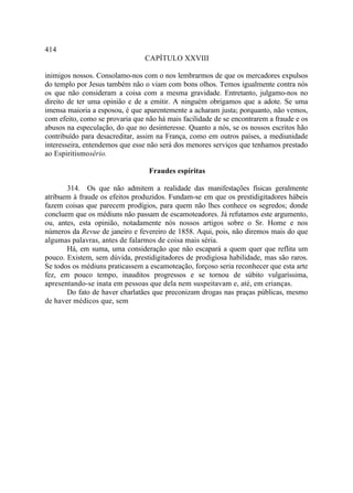 414
                                 CAPÍTULO XXVIII

inimigos nossos. Consolamo-nos com o nos lembrarmos de que os mercadores expulsos
do templo por Jesus também não o viam com bons olhos. Temos igualmente contra nós
os que não consideram a coisa com a mesma gravidade. Entretanto, julgamo-nos no
direito de ter uma opinião e de a emitir. A ninguém obrigamos que a adote. Se uma
imensa maioria a esposou, é que aparentemente a acharam justa; porquanto, não vemos,
com efeito, como se provaria que não há mais facilidade de se encontrarem a fraude e os
abusos na especulação, do que no desinteresse. Quanto a nós, se os nossos escritos hão
contribuído para desacreditar, assim na França, como em outros países, a mediunidade
interesseira, entendemos que esse não será dos menores serviços que tenhamos prestado
ao Espiritismosério.

                                  Fraudes espíritas

       314. Os que não admitem a realidade das manifestações físicas geralmente
atribuem à fraude os efeitos produzidos. Fundam-se em que os prestidigitadores hábeis
fazem coisas que parecem prodígios, para quem não lhes conhece os segredos; donde
concluem que os médiuns não passam de escamoteadores. Já refutamos este argumento,
ou, antes, esta opinião, notadamente nós nossos artigos sobre o Sr. Home e nos
números da Revue de janeiro e fevereiro de 1858. Aqui, pois, não diremos mais do que
algumas palavras, antes de falarmos de coisa mais séria.
       Há, em suma, uma consideração que não escapará a quem quer que reflita um
pouco. Existem, sem dúvida, prestidigitadores de prodigiosa habilidade, mas são raros.
Se todos os médiuns praticassem a escamoteação, forçoso seria reconhecer que esta arte
fez, em pouco tempo, inauditos progressos e se tornou de súbito vulgaríssima,
apresentando-se inata em pessoas que dela nem suspeitavam e, até, em crianças.
       Do fato de haver charlatães que preconizam drogas nas praças públicas, mesmo
de haver médicos que, sem
 