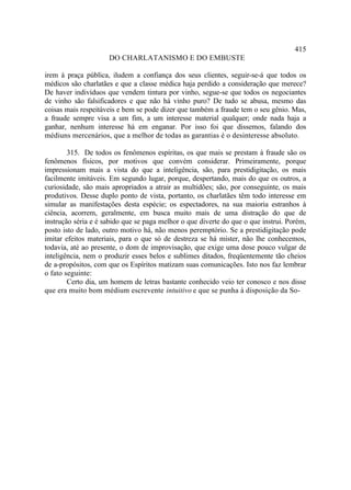 415
                     DO CHARLATANISMO E DO EMBUSTE

irem à praça pública, iludem a confiança dos seus clientes, seguir-se-á que todos os
médicos são charlatães e que a classe médica haja perdido a consideração que merece?
De haver indivíduos que vendem tintura por vinho, segue-se que todos os negociantes
de vinho são falsificadores e que não há vinho puro? De tudo se abusa, mesmo das
coisas mais respeitáveis e bem se pode dizer que também a fraude tem o seu gênio. Mas,
a fraude sempre visa a um fim, a um interesse material qualquer; onde nada haja a
ganhar, nenhum interesse há em enganar. Por isso foi que dissemos, falando dos
médiuns mercenários, que a melhor de todas as garantias é o desinteresse absoluto.

        315. De todos os fenômenos espíritas, os que mais se prestam à fraude são os
fenômenos físicos, por motivos que convém considerar. Primeiramente, porque
impressionam mais a vista do que a inteligência, são, para prestidigitação, os mais
facilmente imitáveis. Em segundo lugar, porque, despertando, mais do que os outros, a
curiosidade, são mais apropriados a atrair as multidões; são, por conseguinte, os mais
produtivos. Desse duplo ponto de vista, portanto, os charlatães têm todo interesse em
simular as manifestações desta espécie; os espectadores, na sua maioria estranhos à
ciência, acorrem, geralmente, em busca muito mais de uma distração do que de
instrução séria e é sabido que se paga melhor o que diverte do que o que instrui. Porém,
posto isto de lado, outro motivo há, não menos peremptório. Se a prestidigitação pode
imitar efeitos materiais, para o que só de destreza se há mister, não lhe conhecemos,
todavia, até ao presente, o dom de improvisação, que exige uma dose pouco vulgar de
inteligência, nem o produzir esses belos e sublimes ditados, freqüentemente tão cheios
de a-propósitos, com que os Espíritos matizam suas comunicações. Isto nos faz lembrar
o fato seguinte:
        Certo dia, um homem de letras bastante conhecido veio ter conosco e nos disse
que era muito bom médium escrevente intuitivo e que se punha à disposição da So-
 