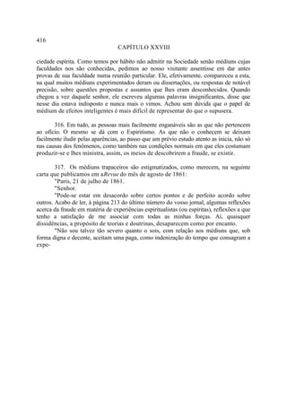 416
                                  CAPÍTULO XXVIII

ciedade espírita. Como temos por hábito não admitir na Sociedade senão médiuns cujas
faculdades nos são conhecidas, pedimos ao nosso visitante assentisse em dar antes
provas de sua faculdade numa reunião particular. Ele, efetivamente, compareceu a esta,
na qual muitos médiuns experimentados deram ou dissertações, ou respostas de notável
precisão, sobre questões propostas e assuntos que lhes eram desconhecidos. Quando
chegou a vez daquele senhor, ele escreveu algumas palavras insignificantes, disse que
nesse dia estava indisposto e nunca mais o vimos. Achou sem dúvida que o papel de
médium de efeitos inteligentes é mais difícil de representar do que o supusera.

       316. Em tudo, as pessoas mais facilmente enganáveis são as que não pertencem
ao ofício. O mesmo se dá com o Espiritismo. As que não o conhecem se deixam
facilmente iludir pelas aparências, ao passo que um prévio estudo atento as inicia, não só
nas causas dos fenômenos, como também nas condições normais em que eles costumam
produzir-se e lhes ministra, assim, os meios de descobrirem a fraude, se existir.

        317. Os médiuns trapaceiros são estigmatizados, como merecem, na seguinte
carta que publicamos em a Revue do mês de agosto de 1861:
        "Paris, 21 de julho de 1861.
        "Senhor.
        "Pode-se estar em desacordo sobre certos pontos e de perfeito acordo sobre
outros. Acabo de ler, à página 213 do último número do vosso jornal, algumas reflexões
acerca da fraude em matéria de experiências espiritualistas (ou espíritas), reflexões a que
tenho a satisfação de me associar com todas as minhas forças. Aí, quaisquer
dissidências, a propósito de teorias e doutrinas, desaparecem como por encanto.
        "Não sou talvez tão severo quanto o sois, com relação aos médiuns que, sob
forma digna e decente, aceitam uma paga, como indenização do tempo que consagram a
expe-
 